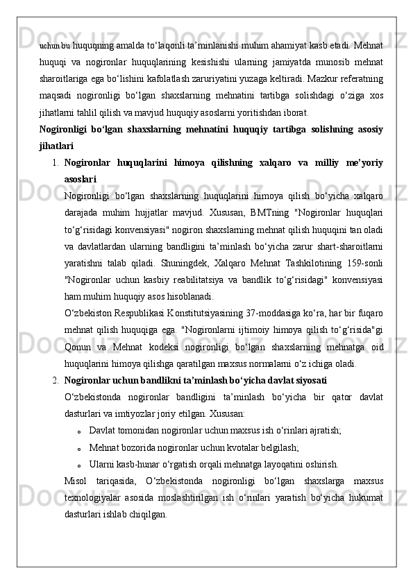 uchun bu  huquqning amalda to‘laqonli ta’minlanishi muhim ahamiyat kasb etadi. Mehnat
huquqi   va   nogironlar   huquqlarining   kesishishi   ularning   jamiyatda   munosib   mehnat
sharoitlariga ega bo‘lishini kafolatlash zaruriyatini yuzaga keltiradi. Mazkur referatning
maqsadi   nogironligi   bo‘lgan   shaxslarning   mehnatini   tartibga   solishdagi   o‘ziga   xos
jihatlarni tahlil qilish va mavjud huquqiy asoslarni yoritishdan iborat.
Nogironligi   bo‘lgan   shaxslarning   mehnatini   huquqiy   tartibga   solishning   asosiy
jihatlari
1. Nogironlar   huquqlarini   himoya   qilishning   xalqaro   va   milliy   me’yoriy
asoslari
Nogironligi   bo‘lgan   shaxslarning   huquqlarini   himoya   qilish   bo‘yicha   xalqaro
darajada   muhim   hujjatlar   mavjud.   Xususan,   BMTning   "Nogironlar   huquqlari
to‘g‘risidagi konvensiyasi" nogiron shaxslarning mehnat qilish huquqini tan oladi
va   davlatlardan   ularning   bandligini   ta’minlash   bo‘yicha   zarur   shart-sharoitlarni
yaratishni   talab   qiladi.   Shuningdek,   Xalqaro   Mehnat   Tashkilotining   159-sonli
"Nogironlar   uchun   kasbiy   reabilitatsiya   va   bandlik   to‘g‘risidagi"   konvensiyasi
ham muhim huquqiy asos hisoblanadi.
O‘zbekiston Respublikasi Konstitutsiyasining 37-moddasiga ko‘ra, har bir fuqaro
mehnat   qilish   huquqiga   ega.   "Nogironlarni   ijtimoiy   himoya   qilish   to‘g‘risida"gi
Qonun   va   Mehnat   kodeksi   nogironligi   bo‘lgan   shaxslarning   mehnatga   oid
huquqlarini himoya qilishga qaratilgan maxsus normalarni o‘z ichiga oladi.
2. Nogironlar uchun bandlikni ta’minlash bo‘yicha davlat siyosati
O‘zbekistonda   nogironlar   bandligini   ta’minlash   bo‘yicha   bir   qator   davlat
dasturlari va imtiyozlar joriy etilgan.  Xususan:
o Davlat tomonidan nogironlar uchun maxsus ish o‘rinlari ajratish;
o Mehnat bozorida nogironlar uchun kvotalar belgilash;
o Ularni kasb-hunar o‘rgatish orqali mehnatga layoqatini oshirish.
Misol   tariqasida,   O‘zbekistonda   nogironligi   bo‘lgan   shaxslarga   maxsus
texnologiyalar   asosida   moslashtirilgan   ish   o‘rinlari   yaratish   bo‘yicha   hukumat
dasturlari ishlab chiqilgan. 