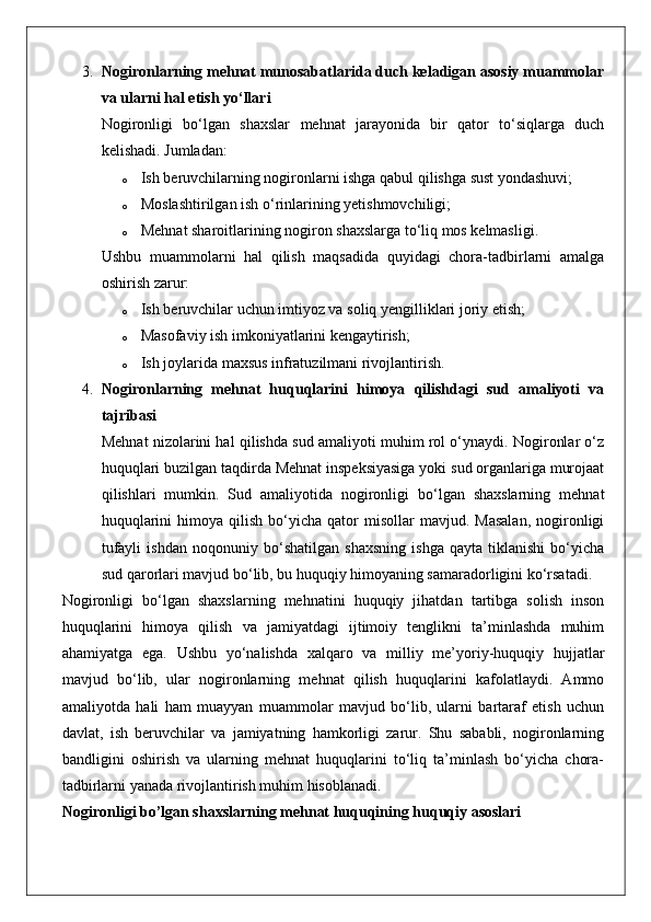 3. Nogironlarning mehnat munosabatlarida duch keladigan asosiy muammolar
va ularni hal etish yo‘llari
Nogironligi   bo‘lgan   shaxslar   mehnat   jarayonida   bir   qator   to‘siqlarga   duch
kelishadi.  Jumladan:
o Ish beruvchilarning nogironlarni ishga qabul qilishga sust yondashuvi;
o Moslashtirilgan ish o‘rinlarining yetishmovchiligi;
o Mehnat sharoitlarining nogiron shaxslarga to‘liq mos kelmasligi.
Ushbu   muammolarni   hal   qilish   maqsadida   quyidagi   chora-tadbirlarni   amalga
oshirish zarur:
o Ish beruvchilar uchun imtiyoz va soliq yengilliklari joriy etish;
o Masofaviy ish imkoniyatlarini kengaytirish;
o Ish joylarida maxsus infratuzilmani rivojlantirish.
4. Nogironlarning   mehnat   huquqlarini   himoya   qilishdagi   sud   amaliyoti   va
tajribasi
Mehnat nizolarini hal qilishda sud amaliyoti muhim rol o‘ynaydi. Nogironlar o‘z
huquqlari buzilgan taqdirda Mehnat inspeksiyasiga yoki sud organlariga murojaat
qilishlari   mumkin.   Sud   amaliyotida   nogironligi   bo‘lgan   shaxslarning   mehnat
huquqlarini  himoya  qilish   bo‘yicha  qator  misollar   mavjud.  Masalan,  nogironligi
tufayli   ishdan   noqonuniy   bo‘shatilgan   shaxsning   ishga   qayta   tiklanishi   bo‘yicha
sud qarorlari mavjud bo‘lib, bu huquqiy himoyaning samaradorligini ko‘rsatadi.
Nogironligi   bo‘lgan   shaxslarning   mehnatini   huquqiy   jihatdan   tartibga   solish   inson
huquqlarini   himoya   qilish   va   jamiyatdagi   ijtimoiy   tenglikni   ta’minlashda   muhim
ahamiyatga   ega.   Ushbu   yo‘nalishda   xalqaro   va   milliy   me’yoriy-huquqiy   hujjatlar
mavjud   bo‘lib,   ular   nogironlarning   mehnat   qilish   huquqlarini   kafolatlaydi.   Ammo
amaliyotda   hali   ham   muayyan   muammolar   mavjud   bo‘lib,   ularni   bartaraf   etish   uchun
davlat,   ish   beruvchilar   va   jamiyatning   hamkorligi   zarur.   Shu   sababli,   nogironlarning
bandligini   oshirish   va   ularning   mehnat   huquqlarini   to‘liq   ta’minlash   bo‘yicha   chora-
tadbirlarni yanada rivojlantirish muhim hisoblanadi.
Nogironligi bo’lgan shaxslarning mehnat huquqining huquqiy asoslari 