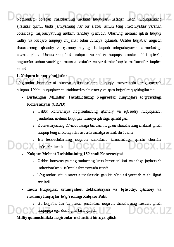 Nogironligi   bo’lgan   shaxslarning   mehnat   huquqlari   nafaqat   inson   huquqlarining
ajralmas   qismi,   balki   jamiyatning   har   bir   a’zosi   uchun   teng   imkoniyatlar   yaratish
borasidagi   majburiyatning   muhim   tarkibiy   qismidir.   Ularning   mehnat   qilish   huquqi
milliy   va   xalqaro   huquqiy   hujjatlar   bilan   himoya   qilinadi.   Ushbu   hujjatlar   nogiron
shaxslarning   iqtisodiy   va   ijtimoiy   hayotga   to’laqonli   integratsiyasini   ta’minlashga
xizmat   qiladi.   Ushbu   maqolada   xalqaro   va   milliy   huquqiy   asoslar   tahlil   qilinib,
nogironlar uchun yaratilgan maxsus dasturlar va yordamlar haqida ma’lumotlar taqdim
etiladi.
1. Xalqaro huquqiy hujjatlar
Nogironlar   huquqlarini   himoya   qilish   xalqaro   huquqiy   me'yorlarda   keng   qamrab
olingan.  Ushbu huquqlarni mustahkamlovchi asosiy xalqaro hujjatlar quyidagilardir:
 Birlashgan   Millatlar   Tashkilotining   Nogironlar   huquqlari   to’g’risidagi
Konvensiyasi (CRPD)
o Ushbu   konvensiya   nogironlarning   ijtimoiy   va   iqtisodiy   huquqlarini,
jumladan, mehnat huquqini himoya qilishga qaratilgan.
o Konvensiyaning 27-moddasiga binoan, nogiron shaxslarning mehnat qilish
huquqi teng imkoniyatlar asosida amalga oshirilishi lozim.
o Ish   beruvchilarning   nogiron   shaxslarni   kamsitishiga   qarshi   choralar
ko’rilishi kerak.
 Xalqaro Mehnat Tashkilotining 159-sonli Konvensiyasi
o Ushbu   konvensiya   nogironlarning   kasb-hunar   ta’limi   va   ishga   joylashish
imkoniyatlarini ta’minlashni nazarda tutadi.
o Nogironlar uchun maxsus moslashtirilgan ish o’rinlari yaratish talabi ilgari
suriladi.
 Inson   huquqlari   umumjahon   deklaratsiyasi   va   Iqtisodiy,   ijtimoiy   va
madaniy huquqlar to’g’risidagi Xalqaro Pakt
o Bu   hujjatlar   har   bir   inson,   jumladan,   nogiron   shaxslarning   mehnat   qilish
huquqiga ega ekanligini tasdiqlaydi.
Milliy qonunchilikda nogironlar mehnatini himoya qilish 