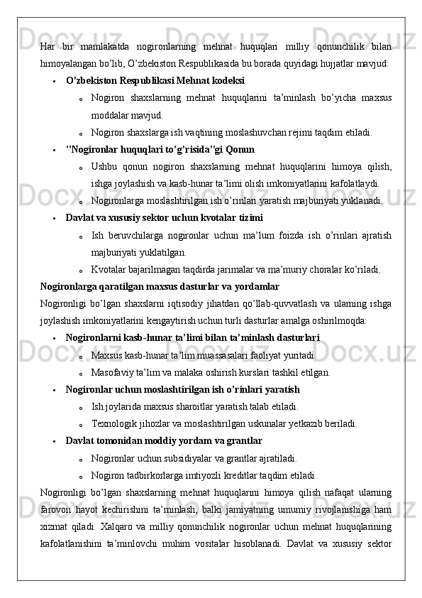 Har   bir   mamlakatda   nogironlarning   mehnat   huquqlari   milliy   qonunchilik   bilan
himoyalangan bo’lib, O’zbekiston Respublikasida bu borada quyidagi hujjatlar mavjud:
 O’zbekiston Respublikasi Mehnat kodeksi
o Nogiron   shaxslarning   mehnat   huquqlarini   ta’minlash   bo’yicha   maxsus
moddalar mavjud.
o Nogiron shaxslarga ish vaqtining moslashuvchan rejimi taqdim etiladi.
 "Nogironlar huquqlari to’g’risida"gi Qonun
o Ushbu   qonun   nogiron   shaxslarning   mehnat   huquqlarini   himoya   qilish,
ishga joylashish va kasb-hunar ta’limi olish imkoniyatlarini kafolatlaydi.
o Nogironlarga moslashtirilgan ish o’rinlari yaratish majburiyati yuklanadi.
 Davlat va xususiy sektor uchun kvotalar tizimi
o Ish   beruvchilarga   nogironlar   uchun   ma’lum   foizda   ish   o’rinlari   ajratish
majburiyati yuklatilgan.
o Kvotalar bajarilmagan taqdirda jarimalar va ma’muriy choralar ko’riladi.
Nogironlarga qaratilgan maxsus dasturlar va yordamlar
Nogironligi   bo’lgan   shaxslarni   iqtisodiy   jihatdan   qo’llab-quvvatlash   va   ularning   ishga
joylashish imkoniyatlarini kengaytirish uchun turli dasturlar amalga oshirilmoqda:
 Nogironlarni kasb-hunar ta’limi bilan ta’minlash dasturlari
o Maxsus kasb-hunar ta’lim muassasalari faoliyat yuritadi.
o Masofaviy ta’lim va malaka oshirish kurslari tashkil etilgan.
 Nogironlar uchun moslashtirilgan ish o’rinlari yaratish
o Ish joylarida maxsus sharoitlar yaratish talab etiladi.
o Texnologik jihozlar va moslashtirilgan uskunalar yetkazib beriladi.
 Davlat tomonidan moddiy yordam va grantlar
o Nogironlar uchun subsidiyalar va grantlar ajratiladi.
o Nogiron tadbirkorlarga imtiyozli kreditlar taqdim etiladi.
Nogironligi   bo’lgan   shaxslarning   mehnat   huquqlarini   himoya   qilish   nafaqat   ularning
farovon   hayot   kechirishini   ta’minlash,   balki   jamiyatning   umumiy   rivojlanishiga   ham
xizmat   qiladi.   Xalqaro   va   milliy   qonunchilik   nogironlar   uchun   mehnat   huquqlarining
kafolatlanishini   ta’minlovchi   muhim   vositalar   hisoblanadi.   Davlat   va   xususiy   sektor 