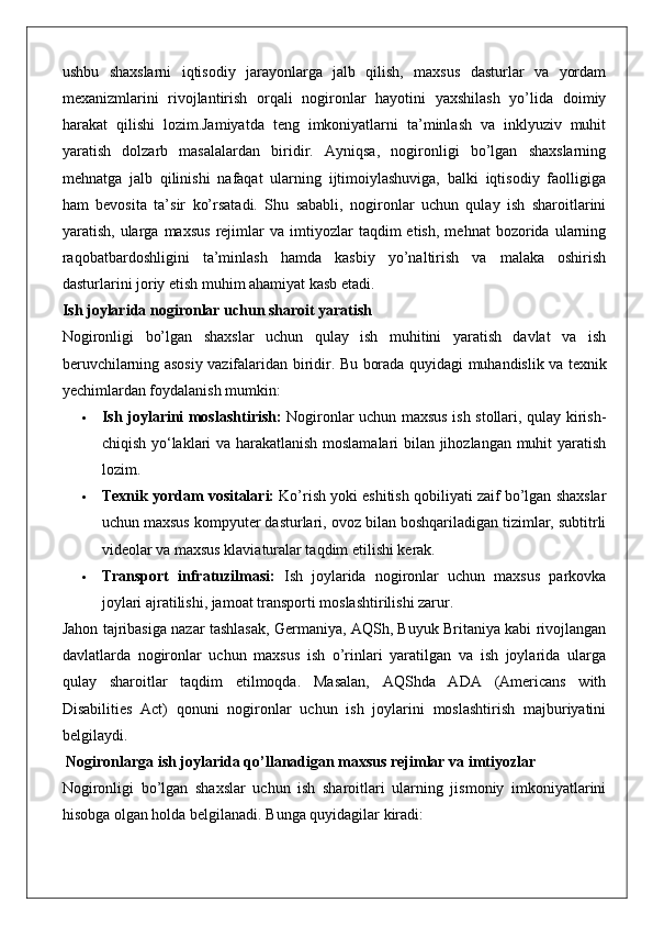 ushbu   shaxslarni   iqtisodiy   jarayonlarga   jalb   qilish,   maxsus   dasturlar   va   yordam
mexanizmlarini   rivojlantirish   orqali   nogironlar   hayotini   yaxshilash   yo’lida   doimiy
harakat   qilishi   lozim.Jamiyatda   teng   imkoniyatlarni   ta’minlash   va   inklyuziv   muhit
yaratish   dolzarb   masalalardan   biridir.   Ayniqsa,   nogironligi   bo’lgan   shaxslarning
mehnatga   jalb   qilinishi   nafaqat   ularning   ijtimoiylashuviga,   balki   iqtisodiy   faolligiga
ham   bevosita   ta’sir   ko’rsatadi.   Shu   sababli,   nogironlar   uchun   qulay   ish   sharoitlarini
yaratish,   ularga   maxsus   rejimlar   va   imtiyozlar   taqdim   etish,   mehnat   bozorida  ularning
raqobatbardoshligini   ta’minlash   hamda   kasbiy   yo’naltirish   va   malaka   oshirish
dasturlarini joriy etish muhim ahamiyat kasb etadi.
Ish joylarida nogironlar uchun sharoit yaratish
Nogironligi   bo’lgan   shaxslar   uchun   qulay   ish   muhitini   yaratish   davlat   va   ish
beruvchilarning asosiy vazifalaridan biridir.   Bu borada quyidagi muhandislik va texnik
yechimlardan foydalanish mumkin:
 Ish joylarini moslashtirish:   Nogironlar uchun maxsus ish stollari, qulay kirish-
chiqish yo‘laklari va harakatlanish moslamalari bilan jihozlangan muhit yaratish
lozim.
 Texnik yordam vositalari:  Ko’rish yoki eshitish qobiliyati zaif bo’lgan shaxslar
uchun maxsus kompyuter dasturlari, ovoz bilan boshqariladigan tizimlar, subtitrli
videolar va maxsus klaviaturalar taqdim etilishi kerak.
 Transport   infratuzilmasi:   Ish   joylarida   nogironlar   uchun   maxsus   parkovka
joylari ajratilishi, jamoat transporti moslashtirilishi zarur.
Jahon tajribasiga nazar tashlasak, Germaniya, AQSh, Buyuk Britaniya kabi rivojlangan
davlatlarda   nogironlar   uchun   maxsus   ish   o’rinlari   yaratilgan   va   ish   joylarida   ularga
qulay   sharoitlar   taqdim   etilmoqda.   Masalan,   AQShda   ADA   (Americans   with
Disabilities   Act)   qonuni   nogironlar   uchun   ish   joylarini   moslashtirish   majburiyatini
belgilaydi.
 Nogironlarga ish joylarida qo’llanadigan maxsus rejimlar va imtiyozlar
Nogironligi   bo’lgan   shaxslar   uchun   ish   sharoitlari   ularning   jismoniy   imkoniyatlarini
hisobga olgan holda belgilanadi.  Bunga quyidagilar kiradi: 