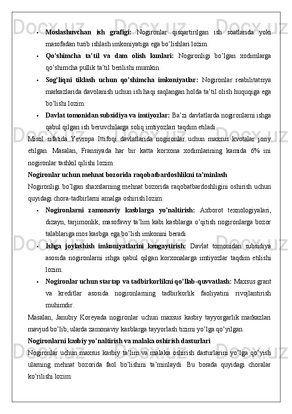  Moslashuvchan   ish   grafigi:   Nogironlar   qisqartirilgan   ish   soatlarida   yoki
masofadan turib ishlash imkoniyatiga ega bo’lishlari lozim.
 Qo’shimcha   ta’til   va   dam   olish   kunlari:   Nogironligi   bo’lgan   xodimlarga
qo’shimcha pullik ta’til berilishi mumkin.
 Sog’liqni   tiklash   uchun   qo’shimcha   imkoniyatlar:   Nogironlar   reabilitatsiya
markazlarida davolanish uchun ish haqi saqlangan holda ta’til olish huquqiga ega
bo’lishi lozim.
 Davlat tomonidan subsidiya va imtiyozlar:  Ba’zi davlatlarda nogironlarni ishga
qabul qilgan ish beruvchilarga soliq imtiyozlari taqdim etiladi.
Misol   sifatida   Yevropa   Ittifoqi   davlatlarida   nogironlar   uchun   maxsus   kvotalar   joriy
etilgan.   Masalan,   Fransiyada   har   bir   katta   korxona   xodimlarining   kamida   6%   ini
nogironlar tashkil qilishi lozim.
Nogironlar uchun mehnat bozorida raqobatbardoshlikni ta’minlash
Nogironligi bo’lgan shaxslarning mehnat bozorida raqobatbardoshligini oshirish uchun
quyidagi chora-tadbirlarni amalga oshirish lozim:
 Nogironlarni   zamonaviy   kasblarga   yo’naltirish:   Axborot   texnologiyalari,
dizayn, tarjimonlik, masofaviy ta’lim kabi kasblarga o’qitish nogironlarga bozor
talablariga mos kasbga ega bo’lish imkonini beradi.
 Ishga   joylashish   imkoniyatlarini   kengaytirish:   Davlat   tomonidan   subsidiya
asosida   nogironlarni   ishga   qabul   qilgan   korxonalarga   imtiyozlar   taqdim   etilishi
lozim.
 Nogironlar uchun startap va tadbirkorlikni qo’llab-quvvatlash:  Maxsus grant
va   kreditlar   asosida   nogironlarning   tadbirkorlik   faoliyatini   rivojlantirish
muhimdir.
Masalan,   Janubiy   Koreyada   nogironlar   uchun   maxsus   kasbiy   tayyorgarlik   markazlari
mavjud bo’lib, ularda zamonaviy kasblarga tayyorlash tizimi yo’lga qo’yilgan.
Nogironlarni kasbiy yo’naltirish va malaka oshirish dasturlari
Nogironlar  uchun maxsus  kasbiy ta’lim  va malaka oshirish dasturlarini yo’lga qo’yish
ularning   mehnat   bozorida   faol   bo’lishini   ta’minlaydi.   Bu   borada   quyidagi   choralar
ko’rilishi lozim: 