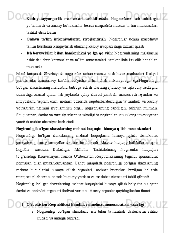  Kasbiy   tayyorgarlik   markazlari   tashkil   etish:   Nogironlarni   turli   sohalarga
yo’naltirish va amaliy ko’nikmalar berish maqsadida maxsus ta’lim muassasalari
tashkil etish lozim.
 Onlayn   ta’lim   imkoniyatlarini   rivojlantirish:   Nogironlar   uchun   masofaviy
ta’lim kurslarini kengaytirish ularning kasbiy rivojlanishiga xizmat qiladi.
 Ish  beruvchilar  bilan  hamkorlikni   yo’lga  qo’yish:   Nogironlarning  malakasini
oshirish uchun korxonalar va ta’lim muassasalari hamkorlikda ish olib borishlari
muhimdir.
Misol   tariqasida   Shvetsiyada   nogironlar   uchun   maxsus   kasb-hunar   markazlari   faoliyat
yuritib,   ular   zamonaviy   kasblar   bo’yicha   ta’lim   olish   imkoniyatiga   ega.Nogironligi
bo’lgan   shaxslarning   mehnatini   tartibga   solish   ularning   ijtimoiy   va   iqtisodiy   faolligini
oshirishga   xizmat   qiladi.   Ish   joylarida   qulay   sharoit   yaratish,   maxsus   ish   rejimlari   va
imtiyozlarni   taqdim   etish,   mehnat   bozorida   raqobatbardoshligini   ta’minlash   va   kasbiy
yo’naltirish   tizimini   rivojlantirish   orqali   nogironlarning   bandligini   oshirish   mumkin.
Shu jihatdan, davlat va xususiy sektor hamkorligida nogironlar uchun keng imkoniyatlar
yaratish muhim ahamiyat kasb etadi.
Nogironligi bo‘lgan shaxslarning mehnat huquqini himoya qilish mexanizmlari
Nogironligi   bo‘lgan   shaxslarning   mehnat   huquqlarini   himoya   qilish   demokratik
jamiyatning  asosiy   tamoyillaridan  biri   hisoblanadi.  Mazkur   huquqiy  kafolatlar  xalqaro
hujjatlar,   xususan,   Birlashgan   Millatlar   Tashkilotining   Nogironlar   huquqlari
to‘g‘risidagi   Konvensiyasi   hamda   O‘zbekiston   Respublikasining   tegishli   qonunchilik
normalari   bilan   mustahkamlangan.   Ushbu   maqolada   nogironligi   bo‘lgan   shaxslarning
mehnat   huquqlarini   himoya   qilish   organlari,   mehnat   huquqlari   buzilgan   hollarda
murojaat qilish tartibi hamda huquqiy yordam va maslahat xizmatlari tahlil qilinadi.
Nogironligi  bo‘lgan  shaxslarning   mehnat   huquqlarini  himoya  qilish  bo‘yicha  bir   qator
davlat va nodavlat organlari faoliyat yuritadi. Asosiy organlar quyidagilardan iborat:
1. O‘zbekiston Respublikasi Bandlik va mehnat munosabatlari vazirligi
o Nogironligi   bo‘lgan   shaxslarni   ish   bilan   ta’minlash   dasturlarini   ishlab
chiqadi va amalga oshiradi. 