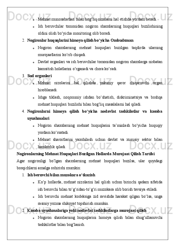 o Mehnat munosabatlari bilan bog‘liq nizolarni hal etishda yordam beradi.
o Ish   beruvchilar   tomonidan   nogiron   shaxslarning   huquqlari   buzilishining
oldini olish bo‘yicha monitoring olib boradi.
2. Nogironlar huquqlarini himoya qilish bo‘yicha Ombudsman
o Nogiron   shaxslarning   mehnat   huquqlari   buzilgan   taqdirda   ularning
murojaatlarini ko‘rib chiqadi.
o Davlat organlari va ish beruvchilar tomonidan nogiron shaxslarga nisbatan
kamsitish holatlarini o‘rganadi va chora ko‘radi.
3. Sud organlari
o Mehnat   nizolarini   hal   qilishda   yakuniy   qaror   chiqaruvchi   organ
hisoblanadi.
o Ishga   tiklash,   noqonuniy   ishdan   bo‘shatish,   diskriminatsiya   va   boshqa
mehnat huquqlari buzilishi bilan bog‘liq masalalarni hal qiladi.
4. Nogironlarni   himoya   qilish   bo‘yicha   nodavlat   tashkilotlar   va   kasaba
uyushmalari
o Nogiron   shaxslarning   mehnat   huquqlarini   ta’minlash   bo‘yicha   huquqiy
yordam ko‘rsatadi.
o Mehnat   sharoitlarini   yaxshilash   uchun   davlat   va   xususiy   sektor   bilan
hamkorlik qiladi.
Nogironlarning Mehnat Huquqlari Buzilgan Hollarda Murojaat Qilish Tartibi
Agar   nogironligi   bo‘lgan   shaxslarning   mehnat   huquqlari   buzilsa,   ular   quyidagi
bosqichlarni amalga oshirishi mumkin:
1. Ish beruvchi bilan muzokara o‘tkazish
o Ko‘p   hollarda,   mehnat   nizolarini   hal   qilish   uchun   birinchi   qadam   sifatida
ish beruvchi bilan to‘g‘ridan-to‘g‘ri muzokara olib borish tavsiya etiladi.
o Ish   beruvchi   mehnat   kodeksiga   zid   ravishda   harakat   qilgan   bo‘lsa,   unga
rasmiy yozma shikoyat topshirish mumkin.
2. Kasaba uyushmalariga yoki nodavlat tashkilotlarga murojaat qilish
o Nogiron   shaxslarning   huquqlarini   himoya   qilish   bilan   shug‘ullanuvchi
tashkilotlar bilan bog‘lanish. 