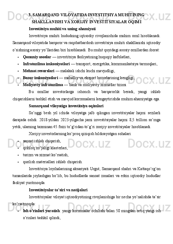 3. SAMARQAND VILOYATIDA INVESTITSIYA MUHITINING
SHAKLLANISHI VA XORIJIY INVESTITSIYALAR OQIMI
Investitsiya muhiti va uning ahamiyati
Investitsiya muhiti hududning iqtisodiy rivojlanishida muhim omil hisoblanadi.
Samarqand viloyatida barqaror va raqobatbardosh investitsiya muhiti shakllanishi iqtisodiy
o’sishning asosiy yo’llaridan biri hisoblanadi.  Bu muhit quyidagi asosiy omillardan iborat:
 Qonuniy asoslar  — investitsiya faoliyatining huquqiy kafolatlari,
 Infratuzilma imkoniyatlari  — transport, energetika, kommunikatsiya tarmoqlari,
 Mehnat resurslari  — malakali ishchi kuchi mavjudligi,
 Bozor imkoniyatlari  — mahalliy va eksport bozorlarining kengligi,
 Moliyaviy infratuzilma  — bank va moliyaviy xizmatlar tizimi.
Bu   omillar   investorlarga   ishonch   va   barqarorlik   beradi,   yangi   ishlab
chiqarishlarni tashkil etish va mavjud korxonalarni kengaytirishda muhim ahamiyatga ega.
Samarqand viloyatiga investitsiya oqimlari
So’nggi   besh   yil   ichida   viloyatga   jalb   qilingan   investitsiyalar   hajmi   sezilarli
darajada   oshdi.   2018-yildan   2023-yilgacha   jami   investitsiyalar   hajmi   8,5   trillion   so’mga
yetdi, ularning taxminan 45 foizi to’g’ridan-to’g’ri xorijiy investitsiyalar hisoblanadi.
Xorijiy investorlarning ko’proq qiziqish bildirayotgan sohalari:
 sanoat ishlab chiqarish,
 qishloq xo’jaligi klasterlari,
 turizm va xizmat ko’rsatish,
 qurilish materiallari ishlab chiqarish.
Investitsiya loyihalarining aksariyati Urgut, Samarqand shahri va Kattaqo’rg’on
tumanlarida joylashgan bo’lib, bu hududlarda sanoat  zonalari va erkin iqtisodiy hududlar
faoliyat yuritmoqda.
Investitsiyalar   ta ’ siri   va   natijalari
Investitsiyalar   viloyat   iqtisodiyotining   rivojlanishiga   bir   necha   yo ’ nalishda   ta ’ sir
ko ’ rsatmoqda :
 Ish o’rinlari yaratish : yangi korxonalar ochilishi bilan 50 mingdan ortiq yangi ish
o’rinlari tashkil qilindi, 