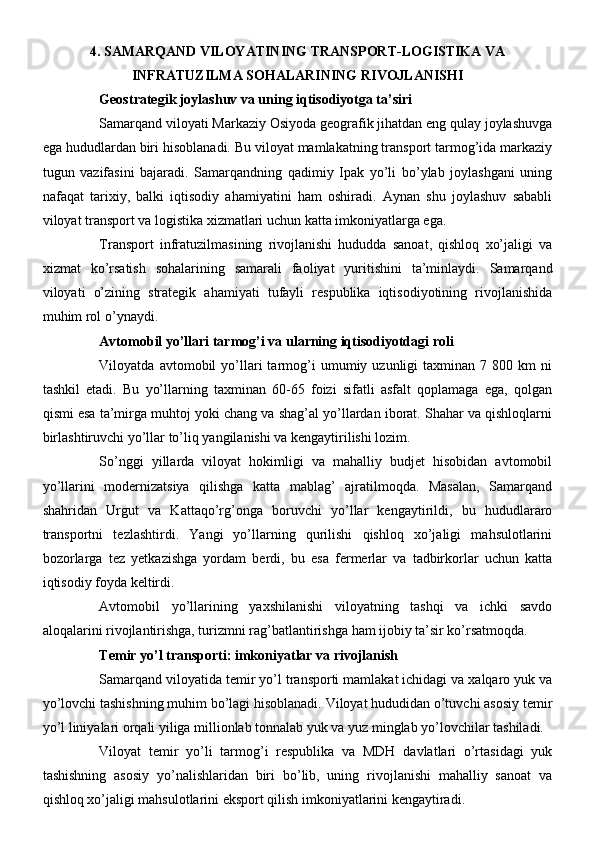 4. SAMARQAND VILOYATINING TRANSPORT-LOGISTIKA VA
INFRATUZILMA SOHALARINING RIVOJLANISHI
Geostrategik joylashuv va uning iqtisodiyotga ta’siri
Samarqand viloyati Markaziy Osiyoda geografik jihatdan eng qulay joylashuvga
ega hududlardan biri hisoblanadi. Bu viloyat mamlakatning transport tarmog’ida markaziy
tugun   vazifasini   bajaradi.   Samarqandning   qadimiy   Ipak   yo’li   bo’ylab   joylashgani   uning
nafaqat   tarixiy,   balki   iqtisodiy   ahamiyatini   ham   oshiradi.   Aynan   shu   joylashuv   sababli
viloyat transport va logistika xizmatlari uchun katta imkoniyatlarga ega.
Transport   infratuzilmasining   rivojlanishi   hududda   sanoat,   qishloq   xo’jaligi   va
xizmat   ko’rsatish   sohalarining   samarali   faoliyat   yuritishini   ta’minlaydi.   Samarqand
viloyati   o’zining   strategik   ahamiyati   tufayli   respublika   iqtisodiyotining   rivojlanishida
muhim rol o’ynaydi.
Avtomobil yo’llari tarmog’i va ularning iqtisodiyotdagi roli
Viloyatda  avtomobil   yo’llari   tarmog’i   umumiy  uzunligi   taxminan  7   800  km   ni
tashkil   etadi.   Bu   yo’llarning   taxminan   60-65   foizi   sifatli   asfalt   qoplamaga   ega,   qolgan
qismi esa ta’mirga muhtoj yoki chang va shag’al yo’llardan iborat. Shahar va qishloqlarni
birlashtiruvchi yo’llar to’liq yangilanishi va kengaytirilishi lozim.
So’nggi   yillarda   viloyat   hokimligi   va   mahalliy   budjet   hisobidan   avtomobil
yo’llarini   modernizatsiya   qilishga   katta   mablag’   ajratilmoqda.   Masalan,   Samarqand
shahridan   Urgut   va   Kattaqo’rg’onga   boruvchi   yo’llar   kengaytirildi,   bu   hududlararo
transportni   tezlashtirdi.   Yangi   yo’llarning   qurilishi   qishloq   xo’jaligi   mahsulotlarini
bozorlarga   tez   yetkazishga   yordam   berdi,   bu   esa   fermerlar   va   tadbirkorlar   uchun   katta
iqtisodiy foyda keltirdi.
Avtomobil   yo’llarining   yaxshilanishi   viloyatning   tashqi   va   ichki   savdo
aloqalarini rivojlantirishga, turizmni rag’batlantirishga ham ijobiy ta’sir ko’rsatmoqda.
Temir yo’l transporti: imkoniyatlar va rivojlanish
Samarqand viloyatida temir yo’l transporti mamlakat ichidagi va xalqaro yuk va
yo’lovchi tashishning muhim bo’lagi hisoblanadi. Viloyat hududidan o’tuvchi asosiy temir
yo’l liniyalari orqali yiliga millionlab tonnalab yuk va yuz minglab yo’lovchilar tashiladi.
Viloyat   temir   yo’li   tarmog’i   respublika   va   MDH   davlatlari   o’rtasidagi   yuk
tashishning   asosiy   yo’nalishlaridan   biri   bo’lib,   uning   rivojlanishi   mahalliy   sanoat   va
qishloq xo’jaligi mahsulotlarini eksport qilish imkoniyatlarini kengaytiradi. 