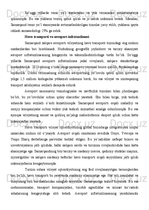 So’nggi   yillarda   temir   yo’l   stansiyalari   va   yuk   terminalari   modernizatsiya
qilinmoqda.   Bu   esa   yuklarni   tezroq   qabul   qilish   va   jo’natish   imkonini   beradi.   Masalan,
Samarqand temir yo’l stansiyasida avtomatlashtirilgan tizimlar joriy etilib, yuklarni qayta
ishlash samaradorligi 25% ga oshdi.
Havo transporti va aeroport infratuzilmasi
Samarqand xalqaro aeroporti viloyatning havo transporti tizimidagi eng muhim
markazlardan   biri   hisoblanadi.   Hududning   geografik   joylashuvi   va   tarixiy   ahamiyati
aeroport   infratuzilmasining   kengayishi   va   takomillashtirilishiga   turtki   bo’ldi.   So’nggi
yillarda   Samarqand   aeroporti   infratuzilmasi   jadal   rivojlanib,   xalqaro   standartlarga
moslashtirildi. 2023-yilning o’zida yangi zamonaviy terminal binosi qurilib, foydalanishga
topshirildi.   Ushbu   terminalning   ochilishi   aeroportning   yo’lovchi   qabul   qilish   quvvatini
yiliga   1,5   million   kishigacha   yetkazish   imkonini   berdi,   bu   esa   viloyat   va   mintaqaning
transport salohiyatini sezilarli darajada oshirdi.
Aeroport   zamonaviy   texnologiyalar   va   xavfsizlik   tizimlari   bilan   jihozlangan
bo’lib,   bu   yo’lovchilar   uchun   qulay   sharoitlar   yaratadi.   Shu   bilan   birga,   yuk   tashish
sohasida   ham   sezilarli   o’sish   kuzatilmoqda.   Samarqand   aeroporti   orqali   mahalliy   va
xorijiy   kompaniyalar   uchun   tezkor   yuk   tashish   xizmatlari   amalga   oshirilmoqda.   Bu   esa
ayniqsa   viloyatning   sanoat   va   qishloq   xo’jaligi   mahsulotlarini   eksport   qilish   uchun   katta
imkoniyatlar yaratadi.
Havo   transporti   viloyat   iqtisodiyotining   global   bozorlarga   integratsiyasi   nuqtai
nazaridan   muhim   rol   o’ynaydi.   Aeroport   orqali   muntazam   ravishda   Osiyo,   Yevropa   va
Yaqin   Sharq   davlatlariga   parvozlar   tashkil   etilgan.   Bu   yo’nalishlar   nafaqat   biznes   va
investitsiyalarni   jalb   qilishda,   balki   xalqaro   savdo   va   turizmni   rivojlantirishda   ham   katta
ahamiyatga ega. Samarqandning boy tarixiy va madaniy merosi, qadimiy obidalar majmui,
ziyoratgohlar   va   xalqaro   madaniy   tadbirlar   havo   transporti   orqali   sayyohlarni   jalb   qilish
imkoniyatlarini kengaytirmoqda.
Turizm   sohasi   viloyat   iqtisodiyotining   eng   faol   rivojlanayotgan   tarmoqlaridan
biri bo’lib, havo transporti bu jarayonda markaziy ahamiyatga ega. Har yili mamlakat va
dunyoning turli  burchaklaridan minglab sayyohlar Samarqandga tashrif buyuradi. Bu esa
mehmonxonalar,   transport   kompaniyalari,   turistik   agentliklar   va   xizmat   ko’rsatish
sohalarining   kengayishiga   olib   keladi.   Aeroport   infratuzilmasining   yaxshilanishi 