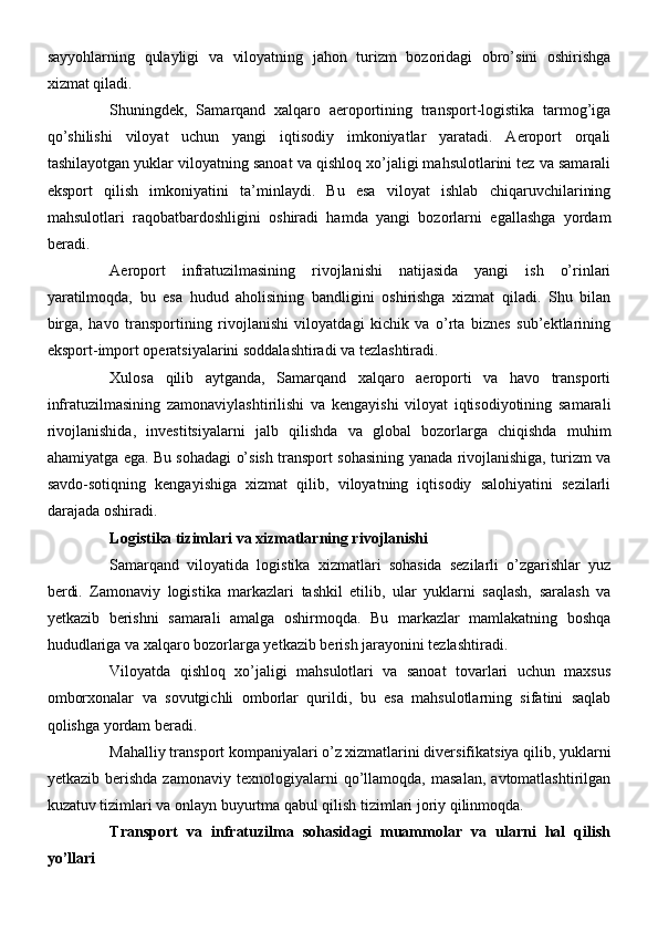 sayyohlarning   qulayligi   va   viloyatning   jahon   turizm   bozoridagi   obro’sini   oshirishga
xizmat qiladi.
Shuningdek,   Samarqand   xalqaro   aeroportining   transport-logistika   tarmog’iga
qo’shilishi   viloyat   uchun   yangi   iqtisodiy   imkoniyatlar   yaratadi.   Aeroport   orqali
tashilayotgan yuklar viloyatning sanoat va qishloq xo’jaligi mahsulotlarini tez va samarali
eksport   qilish   imkoniyatini   ta’minlaydi.   Bu   esa   viloyat   ishlab   chiqaruvchilarining
mahsulotlari   raqobatbardoshligini   oshiradi   hamda   yangi   bozorlarni   egallashga   yordam
beradi.
Aeroport   infratuzilmasining   rivojlanishi   natijasida   yangi   ish   o’rinlari
yaratilmoqda,   bu   esa   hudud   aholisining   bandligini   oshirishga   xizmat   qiladi.   Shu   bilan
birga,   havo   transportining   rivojlanishi   viloyatdagi   kichik   va   o’rta   biznes   sub’ektlarining
eksport-import operatsiyalarini soddalashtiradi va tezlashtiradi.
Xulosa   qilib   aytganda,   Samarqand   xalqaro   aeroporti   va   havo   transporti
infratuzilmasining   zamonaviylashtirilishi   va   kengayishi   viloyat   iqtisodiyotining   samarali
rivojlanishida,   investitsiyalarni   jalb   qilishda   va   global   bozorlarga   chiqishda   muhim
ahamiyatga ega. Bu sohadagi o’sish transport sohasining yanada rivojlanishiga, turizm va
savdo-sotiqning   kengayishiga   xizmat   qilib,   viloyatning   iqtisodiy   salohiyatini   sezilarli
darajada oshiradi.
Logistika tizimlari va xizmatlarning rivojlanishi
Samarqand   viloyatida   logistika   xizmatlari   sohasida   sezilarli   o’zgarishlar   yuz
berdi.   Zamonaviy   logistika   markazlari   tashkil   etilib,   ular   yuklarni   saqlash,   saralash   va
yetkazib   berishni   samarali   amalga   oshirmoqda.   Bu   markazlar   mamlakatning   boshqa
hududlariga va xalqaro bozorlarga yetkazib berish jarayonini tezlashtiradi.
Viloyatda   qishloq   xo’jaligi   mahsulotlari   va   sanoat   tovarlari   uchun   maxsus
omborxonalar   va   sovutgichli   omborlar   qurildi,   bu   esa   mahsulotlarning   sifatini   saqlab
qolishga yordam beradi.
Mahalliy transport kompaniyalari o’z xizmatlarini diversifikatsiya qilib, yuklarni
yetkazib   berishda   zamonaviy   texnologiyalarni   qo’llamoqda,   masalan,   avtomatlashtirilgan
kuzatuv tizimlari va onlayn buyurtma qabul qilish tizimlari joriy qilinmoqda.
Transport   va   infratuzilma   sohasidagi   muammolar   va   ularni   hal   qilish
yo’llari