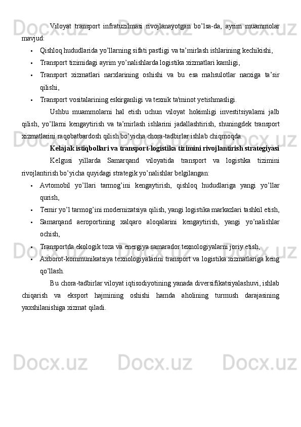 Viloyat   transport   infratuzilmasi   rivojlanayotgan   bo’lsa-da,   ayrim   muammolar
mavjud:
 Qishloq hududlarida yo’llarning sifati pastligi va ta’mirlash ishlarining kechikishi,
 Transport tizimidagi ayrim yo’nalishlarda logistika xizmatlari kamligi,
 Transport   xizmatlari   narxlarining   oshishi   va   bu   esa   mahsulotlar   narxiga   ta’sir
qilishi,
 Transport vositalarining eskirganligi va texnik ta'minot yetishmasligi.
Ushbu   muammolarni   hal   etish   uchun   viloyat   hokimligi   investitsiyalarni   jalb
qilish,   yo’llarni   kengaytirish   va   ta’mirlash   ishlarini   jadallashtirish,   shuningdek   transport
xizmatlarini raqobatbardosh qilish bo’yicha chora-tadbirlar ishlab chiqmoqda.
Kelajak istiqbollari va transport-logistika tizimini rivojlantirish strategiyasi
Kelgusi   yillarda   Samarqand   viloyatida   transport   va   logistika   tizimini
rivojlantirish bo’yicha quyidagi strategik yo’nalishlar belgilangan:
 Avtomobil   yo’llari   tarmog’ini   kengaytirish,   qishloq   hududlariga   yangi   yo’llar
qurish,
 Temir yo’l tarmog’ini modernizatsiya qilish, yangi logistika markazlari tashkil etish,
 Samarqand   aeroportining   xalqaro   aloqalarini   kengaytirish,   yangi   yo’nalishlar
ochish,
 Transportda ekologik toza va energiya samarador texnologiyalarni joriy etish,
 Axborot-kommunikatsiya texnologiyalarini transport va logistika xizmatlariga keng
qo’llash.
Bu chora-tadbirlar viloyat iqtisodiyotining yanada diversifikatsiyalashuvi, ishlab
chiqarish   va   eksport   hajmining   oshishi   hamda   aholining   turmush   darajasining
yaxshilanishiga xizmat qiladi. 