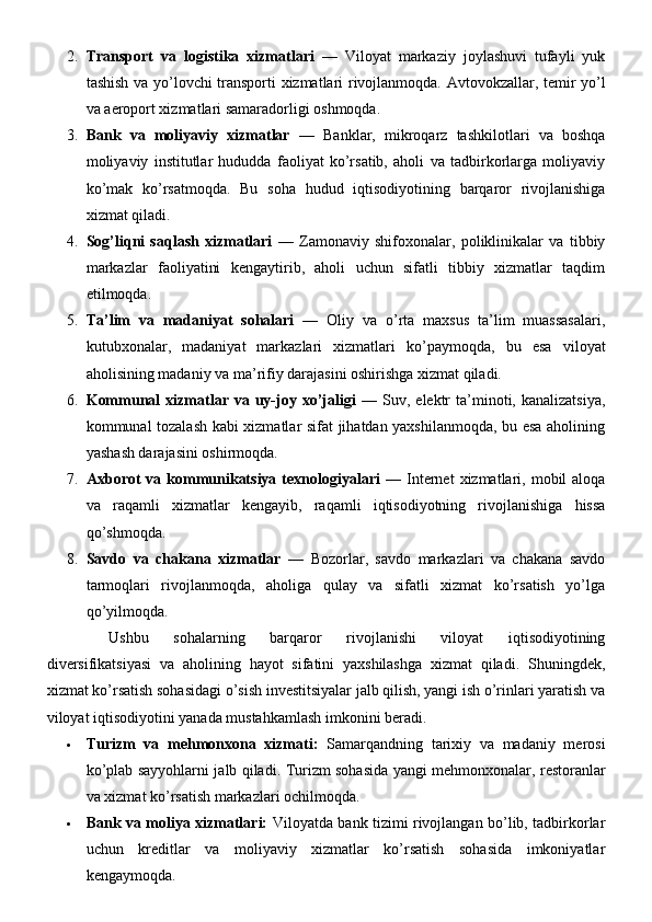 2. Transport   va   logistika   xizmatlari   —   Viloyat   markaziy   joylashuvi   tufayli   yuk
tashish va yo’lovchi transporti xizmatlari rivojlanmoqda.   Avtovokzallar, temir yo’l
va aeroport xizmatlari samaradorligi oshmoqda.
3. Bank   va   moliyaviy   xizmatlar   —   Banklar,   mikroqarz   tashkilotlari   va   boshqa
moliyaviy   institutlar   hududda   faoliyat   ko’rsatib,   aholi   va   tadbirkorlarga   moliyaviy
ko’mak   ko’rsatmoqda.   Bu   soha   hudud   iqtisodiyotining   barqaror   rivojlanishiga
xizmat qiladi.
4. Sog’liqni   saqlash   xizmatlari   —   Zamonaviy   shifoxonalar,   poliklinikalar   va   tibbiy
markazlar   faoliyatini   kengaytirib,   aholi   uchun   sifatli   tibbiy   xizmatlar   taqdim
etilmoqda.
5. Ta’lim   va   madaniyat   sohalari   —   Oliy   va   o’rta   maxsus   ta’lim   muassasalari,
kutubxonalar,   madaniyat   markazlari   xizmatlari   ko’paymoqda,   bu   esa   viloyat
aholisining madaniy va ma’rifiy darajasini oshirishga xizmat qiladi.
6. Kommunal  xizmatlar  va  uy-joy  xo’jaligi   —  Suv,  elektr  ta’minoti,  kanalizatsiya,
kommunal tozalash kabi xizmatlar sifat jihatdan yaxshilanmoqda, bu esa aholining
yashash darajasini oshirmoqda.
7. Axborot   va kommunikatsiya  texnologiyalari   —  Internet   xizmatlari,  mobil  aloqa
va   raqamli   xizmatlar   kengayib,   raqamli   iqtisodiyotning   rivojlanishiga   hissa
qo’shmoqda.
8. Savdo   va   chakana   xizmatlar   —   Bozorlar,   savdo   markazlari   va   chakana   savdo
tarmoqlari   rivojlanmoqda,   aholiga   qulay   va   sifatli   xizmat   ko’rsatish   yo’lga
qo’yilmoqda.
Ushbu   sohalarning   barqaror   rivojlanishi   viloyat   iqtisodiyotining
diversifikatsiyasi   va   aholining   hayot   sifatini   yaxshilashga   xizmat   qiladi.   Shuningdek,
xizmat ko’rsatish sohasidagi o’sish investitsiyalar jalb qilish, yangi ish o’rinlari yaratish va
viloyat iqtisodiyotini yanada mustahkamlash imkonini beradi.
 Turizm   va   mehmonxona   xizmati:   Samarqandning   tarixiy   va   madaniy   merosi
ko’plab sayyohlarni jalb qiladi.   Turizm sohasida yangi mehmonxonalar, restoranlar
va xizmat ko’rsatish markazlari ochilmoqda.
 Bank va moliya xizmatlari:   Viloyatda bank tizimi rivojlangan bo’lib, tadbirkorlar
uchun   kreditlar   va   moliyaviy   xizmatlar   ko’rsatish   sohasida   imkoniyatlar
kengaymoqda. 