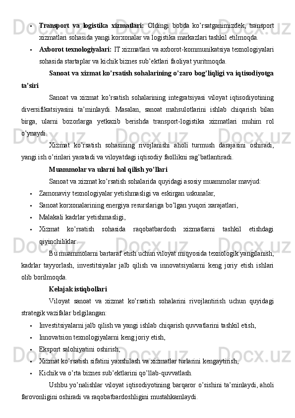  Transport   va   logistika   xizmatlari:   Oldingi   bobda   ko’rsatganimizdek,   transport
xizmatlari sohasida yangi korxonalar va logistika markazlari tashkil etilmoqda.
 Axborot texnologiyalari:  IT xizmatlari va axborot-kommunikatsiya texnologiyalari
sohasida startaplar va kichik biznes sub’ektlari faoliyat yuritmoqda.
Sanoat va xizmat ko’rsatish sohalarining o’zaro bog’liqligi va iqtisodiyotga
ta’siri
Sanoat   va   xizmat   ko’rsatish   sohalarining   integratsiyasi   viloyat   iqtisodiyotining
diversifikatsiyasini   ta’minlaydi.   Masalan,   sanoat   mahsulotlarini   ishlab   chiqarish   bilan
birga,   ularni   bozorlarga   yetkazib   berishda   transport-logistika   xizmatlari   muhim   rol
o’ynaydi.
Xizmat   ko’rsatish   sohasining   rivojlanishi   aholi   turmush   darajasini   oshiradi,
yangi ish o’rinlari yaratadi va viloyatdagi iqtisodiy faollikni rag’batlantiradi.
Muammolar va ularni hal qilish yo’llari
Sanoat va xizmat ko’rsatish sohalarida quyidagi asosiy muammolar mavjud:
 Zamonaviy texnologiyalar yetishmasligi va eskirgan uskunalar,
 Sanoat korxonalarining energiya resurslariga bo’lgan yuqori xarajatlari,
 Malakali kadrlar yetishmasligi,
 Xizmat   ko’rsatish   sohasida   raqobatbardosh   xizmatlarni   tashkil   etishdagi
qiyinchiliklar.
Bu muammolarni bartaraf etish uchun viloyat miqyosida texnologik yangilanish,
kadrlar   tayyorlash,   investitsiyalar   jalb   qilish   va   innovatsiyalarni   keng   joriy   etish   ishlari
olib borilmoqda.
Kelajak istiqbollari
Viloyat   sanoat   va   xizmat   ko’rsatish   sohalarini   rivojlantirish   uchun   quyidagi
strategik vazifalar belgilangan:
 Investitsiyalarni jalb qilish va yangi ishlab chiqarish quvvatlarini tashkil etish,
 Innovatsion texnologiyalarni keng joriy etish,
 Eksport salohiyatini oshirish,
 Xizmat ko’rsatish sifatini yaxshilash va xizmatlar turlarini kengaytirish,
 Kichik va o’rta biznes sub’ektlarini qo’llab-quvvatlash.
Ushbu yo’nalishlar viloyat iqtisodiyotining barqaror o’sishini ta’minlaydi, aholi
farovonligini oshiradi va raqobatbardoshligini mustahkamlaydi. 