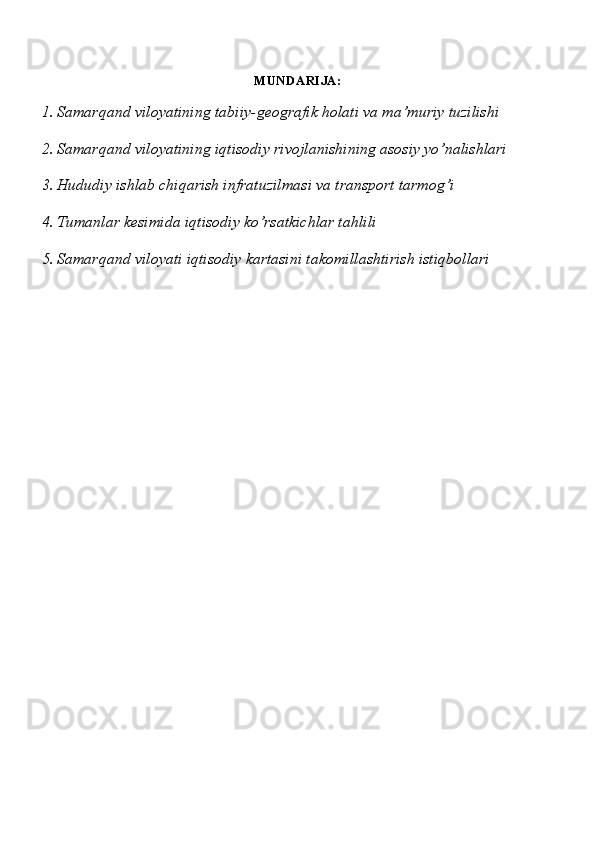 MUNDARIJA:
1. Samarqand viloyatining tabiiy-geografik holati va ma’muriy tuzilishi
2. Samarqand viloyatining iqtisodiy rivojlanishining asosiy yo’nalishlari
3. Hududiy ishlab chiqarish infratuzilmasi va transport tarmog’i
4. Tumanlar kesimida iqtisodiy ko’rsatkichlar tahlili
5. Samarqand viloyati iqtisodiy kartasini takomillashtirish istiqbollari 
