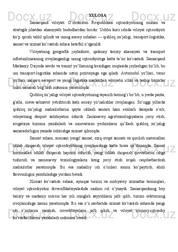 XULOSA
Samarqand   viloyati   O’zbekiston   Respublikasi   iqtisodiyotining   muhim   va
strategik   jihatdan   ahamiyatli   hududlaridan   biridir.   Ushbu   kurs   ishida   viloyat   iqtisodiyoti
ko’p qirrali tahlil qilindi va uning asosiy sohalari — qishloq xo’jaligi, transport-logistika,
sanoat va xizmat ko’rsatish sohasi batafsil o’rganildi.
Viloyatning   geografik   joylashuvi,   qadimiy   tarixiy   ahamiyati   va   transport
infratuzilmasining   rivojlanganligi   uning   iqtisodiyotiga   katta   ta’sir   ko’rsatadi.   Samarqand
Markaziy Osiyoda savdo va tranzit yo’llarining kesishgan nuqtasida joylashgan bo’lib, bu
uni   transport-logistika   sohasida   ustun   pozitsiyaga   ega   qiladi.   Avtomobil   yo’llari,   temir
yo’llari, xalqaro aeroport  va yangi  logistika markazlari  viloyatni ichki  va tashqi  bozorlar
bilan samarali bog’lash imkonini yaratmoqda.
Qishloq xo’jaligi viloyat iqtisodiyotining tayanch tarmog’i bo’lib, u yerda paxta,
g’alla,   meva-sabzavot   yetishtirish   kabi   asosiy   yo’nalishlar   rivojlangan.   So’nggi   yillarda
qishloq   xo’jaligi   mahsulotlarini   qayta   ishlash   sanoati   ham   sezilarli   darajada   o’sib,
viloyatning   eksport   salohiyatini   oshirdi.   Zamonaviy   agrotexnologiyalarni   joriy   etish,
irrigatsiya   tizimini   yaxshilash   va   innovatsion   yechimlarni   qo’llash   qishloq   xo’jaligi
samaradorligini yanada oshirishga xizmat qilmoqda.
Sanoat sohasi, xususan yengil sanoat, oziq-ovqat sanoati va qurilish materiallari
ishlab   chiqarish   viloyat   iqtisodiyotining   rivojlanishiga   katta   hissa   qo’shmoqda.   Sanoat
korxonalari   ishlab   chiqarish   hajmini   oshirish,   yangi   ishlab   chiqarish   quvvatlarini   ishga
tushirish   va   zamonaviy   texnologiyalarni   keng   joriy   etish   orqali   raqobatbardosh
mahsulotlar   yaratmoqda.   Bu   esa   mahalliy   ish   o’rinlari   sonini   ko’paytirib,   aholi
farovonligini yaxshilashga yordam beradi.
Xizmat   ko’rsatish   sohasi,   ayniqsa   turizm   va   moliyaviy   xizmatlar   tarmoqlari,
viloyat   iqtisodiyotini   diversifikatsiyalashda   muhim   rol   o’ynaydi.   Samarqandning   boy
tarixiy   va   madaniy   merosi   har   yili   minglab   sayyohlarni   jalb   qilib,   turizm   sektorining
rivojlanishiga   zamin  yaratmoqda.  Bu  esa  o’z  navbatida  xizmat  ko’rsatish  sohasida   yangi
ish   o’rinlarini   yaratish,   investitsiyalarni   jalb   qilish   va   viloyat   ijtimoiy-iqtisodiy
ko’rsatkichlarini yaxshilash imkonini beradi. 