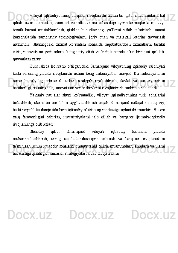 Viloyat iqtisodiyotining barqaror rivojlanishi uchun bir qator muammolarni hal
qilish   lozim.   Jumladan,   transport   va   infratuzilma   sohasidagi   ayrim   tarmoqlarda   moddiy-
texnik   bazani   mustahkamlash,   qishloq   hududlaridagi   yo’llarni   sifatli   ta’mirlash,   sanoat
korxonalarida   zamonaviy   texnologiyalarni   joriy   etish   va   malakali   kadrlar   tayyorlash
muhimdir.   Shuningdek,   xizmat   ko’rsatish   sohasida   raqobatbardosh   xizmatlarni   tashkil
etish,   innovatsion   yechimlarni   keng   joriy   etish   va   kichik   hamda   o’rta   biznesni   qo’llab-
quvvatlash zarur.
Kurs   ishida   ko’rsatib   o’tilganidek,   Samarqand   viloyatining   iqtisodiy   salohiyati
katta   va   uning   yanada   rivojlanishi   uchun   keng   imkoniyatlar   mavjud.   Bu   imkoniyatlarni
samarali   ro’yobga   chiqarish   uchun   strategik   rejalashtirish,   davlat   va   xususiy   sektor
hamkorligi, shuningdek, innovatsion yondashuvlarni rivojlantirish muhim hisoblanadi.
Yakuniy   natijalar   shuni   ko’rsatadiki,   viloyat   iqtisodiyotining   turli   sohalarini
birlashtirib,   ularni   bir-biri   bilan   uyg’unlashtirish   orqali   Samarqand   nafaqat   mintaqaviy,
balki respublika darajasida ham iqtisodiy o’sishning markaziga aylanishi mumkin. Bu esa
xalq   farovonligini   oshirish,   investitsiyalarni   jalb   qilish   va   barqaror   ijtimoiy-iqtisodiy
rivojlanishga olib keladi.
Shunday   qilib,   Samarqand   viloyati   iqtisodiy   kartasini   yanada
mukammallashtirish,   uning   raqobatbardoshligini   oshirish   va   barqaror   rivojlanishini
ta’minlash uchun iqtisodiy sohalarni chuqur tahlil qilish, muammolarni aniqlash va ularni
hal etishga qaratilgan samarali strategiyalar ishlab chiqish zarur. 