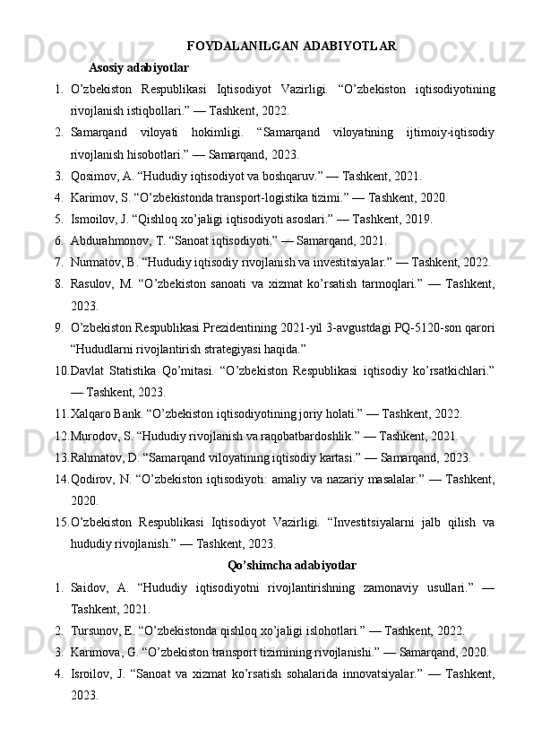 FOYDALANILGAN ADABIYOTLAR
Asosiy adabiyotlar 
1. O’zbekiston   Respublikasi   Iqtisodiyot   Vazirligi.   “O’zbekiston   iqtisodiyotining
rivojlanish istiqbollari.” — Tashkent, 2022.
2. Samarqand   viloyati   hokimligi.   “Samarqand   viloyatining   ijtimoiy-iqtisodiy
rivojlanish hisobotlari.” — Samarqand, 2023.
3. Qosimov, A. “Hududiy iqtisodiyot va boshqaruv.” — Tashkent, 2021.
4. Karimov, S. “O’zbekistonda transport-logistika tizimi.” — Tashkent, 2020.
5. Ismoilov, J. “Qishloq xo’jaligi iqtisodiyoti asoslari.” — Tashkent, 2019.
6. Abdurahmonov, T. “Sanoat iqtisodiyoti.” — Samarqand, 2021.
7. Nurmatov, B. “Hududiy iqtisodiy rivojlanish va investitsiyalar.” — Tashkent, 2022.
8. Rasulov,   M.   “O’zbekiston   sanoati   va   xizmat   ko’rsatish   tarmoqlari.”   —   Tashkent,
2023.
9. O’zbekiston Respublikasi Prezidentining 2021-yil 3-avgustdagi PQ-5120-son qarori
“Hududlarni rivojlantirish strategiyasi haqida.”
10. Davlat   Statistika   Qo’mitasi.   “O’zbekiston   Respublikasi   iqtisodiy   ko’rsatkichlari.”
— Tashkent, 2023.
11. Xalqaro Bank. “O’zbekiston iqtisodiyotining joriy holati.” — Tashkent, 2022.
12. Murodov, S. “Hududiy rivojlanish va raqobatbardoshlik.” — Tashkent, 2021.
13. Rahmatov, D. “Samarqand viloyatining iqtisodiy kartasi.” — Samarqand, 2023.
14. Qodirov, N. “O’zbekiston iqtisodiyoti: amaliy va nazariy masalalar.” — Tashkent,
2020.
15. O’zbekiston   Respublikasi   Iqtisodiyot   Vazirligi.   “Investitsiyalarni   jalb   qilish   va
hududiy rivojlanish.” — Tashkent, 2023.
Qo’shimcha adabiyotlar
1. Saidov,   A.   “Hududiy   iqtisodiyotni   rivojlantirishning   zamonaviy   usullari.”   —
Tashkent, 2021.
2. Tursunov, E. “O’zbekistonda qishloq xo’jaligi islohotlari.” — Tashkent, 2022.
3. Karimova, G. “O’zbekiston transport tizimining rivojlanishi.” — Samarqand, 2020.
4. Isroilov,   J.   “Sanoat   va   xizmat   ko’rsatish   sohalarida   innovatsiyalar.”   —   Tashkent,
2023. 