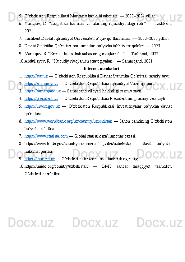 5. O’zbekiston Respublikasi Markaziy banki hisobotlari. — 2022–2024 yillar.
6. Yusupov,   D.   “Logistika   tizimlari   va   ularning   iqtisodiyotdagi   roli.”   —   Tashkent,
2021.
7. Tashkent Davlat Iqtisodiyot Universiteti o’quv qo’llanmalari. — 2020–2023 yillar.
8. Davlat Statistika Qo’mitasi ma’lumotlari bo’yicha tahliliy maqolalar. — 2023.
9. Mantiqov, S. “Xizmat ko’rsatish sohasining rivojlanishi.” — Tashkent, 2022.
10. Abdullayev, R. “Hududiy rivojlanish strategiyalari.” — Samarqand, 2021.
Internet manbalari
1. https://stat.uz     — O’zbekiston Respublikasi Davlat Statistika Qo’mitasi rasmiy sayti.
2. https://economy.uz     — O’zbekiston Respublikasi Iqtisodiyot Vazirligi portali.
3. https://samarqand.uz     — Samarqand viloyati hokimligi rasmiy sayti.
4. https://president.uz     — O’zbekiston Respublikasi Prezidentining rasmiy veb-sayti.
5. https://invest.gov.uz      —   O’zbekiston   Respublikasi   Investitsiyalar   bo’yicha   davlat
qo’mitasi.
6. https://www.worldbank.org/uz/country/uzbekistan      —   Jahon   bankining   O’zbekiston
bo’yicha sahifasi.
7. https://www.statista.com     — Global statistik ma’lumotlar bazasi.
8. https://www.trade.gov/country-commercial-guides/uzbekistan   —   Savdo   bo’yicha
hukumat portali.
9. https://tourism.uz     — O’zbekiston turizmni rivojlantirish agentligi.
10. https://unido.org/country/uzbekistan   —   BMT   sanoat   taraqqiyot   tashkiloti
O’zbekiston sahifasi. 