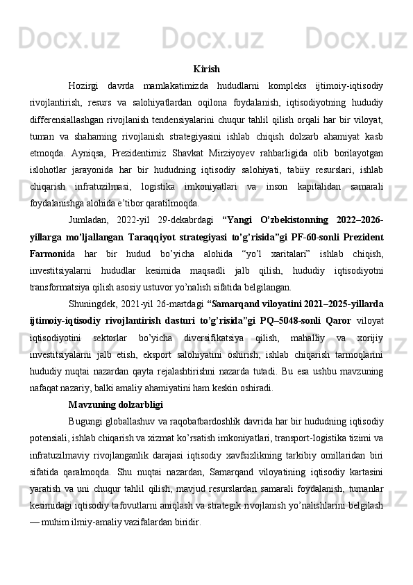 Kirish
Hozirgi   davrda   mamlakatimizda   hududlarni   kompleks   ijtimoiy-iqtisodiy
rivojlantirish,   resurs   va   salohiyatlardan   oqilona   foydalanish,   iqtisodiyotning   hududiy
differensiallashgan   rivojlanish   tendensiyalarini   chuqur   tahlil   qilish   orqali   har   bir   viloyat,
tuman   va   shaharning   rivojlanish   strategiyasini   ishlab   chiqish   dolzarb   ahamiyat   kasb
etmoqda.   Ayniqsa,   Prezidentimiz   Shavkat   Mirziyoyev   rahbarligida   olib   borilayotgan
islohotlar   jarayonida   har   bir   hududning   iqtisodiy   salohiyati,   tabiiy   resurslari,   ishlab
chiqarish   infratuzilmasi,   logistika   imkoniyatlari   va   inson   kapitalidan   samarali
foydalanishga alohida e’tibor qaratilmoqda.
Jumladan,   2022-yil   29-dekabrdagi   “Yangi   O’zbekistonning   2022–2026-
yillarga   mo’ljallangan   Taraqqiyot   strategiyasi   to’g’risida”gi   PF-60-sonli   Prezident
Farmoni da   har   bir   hudud   bo’yicha   alohida   “yo’l   xaritalari”   ishlab   chiqish,
investitsiyalarni   hududlar   kesimida   maqsadli   jalb   qilish,   hududiy   iqtisodiyotni
transformatsiya qilish asosiy ustuvor yo’nalish sifatida belgilangan.
Shuningdek, 2021-yil 26-martdagi  “Samarqand viloyatini 2021–2025-yillarda
ijtimoiy-iqtisodiy   rivojlantirish   dasturi   to’g’risida”gi   PQ–5048-sonli   Qaror   viloyat
iqtisodiyotini   sektorlar   bo’yicha   diversifikatsiya   qilish,   mahalliy   va   xorijiy
investitsiyalarni   jalb   etish,   eksport   salohiyatini   oshirish,   ishlab   chiqarish   tarmoqlarini
hududiy   nuqtai   nazardan   qayta   rejalashtirishni   nazarda   tutadi.   Bu   esa   ushbu   mavzuning
nafaqat nazariy, balki amaliy ahamiyatini ham keskin oshiradi.
Mavzuning dolzarbligi
Bugungi globallashuv va raqobatbardoshlik davrida har bir hududning iqtisodiy
potensiali, ishlab chiqarish va xizmat ko’rsatish imkoniyatlari, transport-logistika tizimi va
infratuzilmaviy   rivojlanganlik   darajasi   iqtisodiy   xavfsizlikning   tarkibiy   omillaridan   biri
sifatida   qaralmoqda.   Shu   nuqtai   nazardan,   Samarqand   viloyatining   iqtisodiy   kartasini
yaratish   va   uni   chuqur   tahlil   qilish,   mavjud   resurslardan   samarali   foydalanish,   tumanlar
kesimidagi iqtisodiy tafovutlarni aniqlash va strategik rivojlanish yo’nalishlarini belgilash
— muhim ilmiy-amaliy vazifalardan biridir.