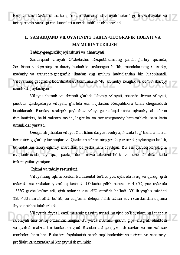 Respublikasi  Davlat statistika qo’mitasi, Samarqand viloyati hokimligi, Investitsiyalar va
tashqi savdo vazirligi ma’lumotlari asosida tahlillar olib boriladi.
1. SAMARQAND VILOYATINING TABIIY-GEOGRAFIK HOLATI VA
MA’MURIY TUZILISHI
Tabiiy-geografik joylashuvi va ahamiyati
Samarqand   viloyati   O’zbekiston   Respublikasining   janubi-g’arbiy   qismida,
Zarafshon   vodiysining   markaziy   hududida   joylashgan   bo’lib,   mamlakatning   iqtisodiy,
madaniy   va   transport-geografik   jihatdan   eng   muhim   hududlaridan   biri   hisoblanadi.
Viloyatning geografik koordinatalari taxminan 39°40′ shimoliy kenglik va 66°55′ sharqiy
uzunlikda joylashgan.
Viloyat   shimoli   va   shimoli-g’arbda   Navoiy   viloyati,   sharqda   Jizzax   viloyati,
janubda   Qashqadaryo   viloyati,   g’arbda   esa   Tojikiston   Respublikasi   bilan   chegaradosh
hisoblanadi.   Bunday   strategik   joylashuv   viloyatga   nafaqat   ichki   iqtisodiy   aloqalarni
rivojlantirish,   balki   xalqaro   savdo,   logistika   va   transchegaraviy   hamkorlikda   ham   katta
ustunliklar yaratadi.
Geografik jihatdan viloyat Zarafshon daryosi vodiysi, Nurota tog’ tizmasi, Hisor
tizmasining g’arbiy tarmoqlari va Qizilqum sahrosining janubiy qismida joylashgan bo’lib,
bu   holat   uni   tabiiy-iqlimiy   sharoitlari   bo’yicha   ham   boyitgan.   Bu   esa   qishloq   xo’jaligini
rivojlantirishda,   ayniqsa,   paxta,   don,   meva-sabzavotchilik   va   uzumchilikda   katta
imkoniyatlar yaratgan.
 Iqlimi va tabiiy resurslari
Viloyatning   iqlimi   keskin   kontinental   bo’lib,   yoz   oylarida   issiq   va   quruq,   qish
oylarida   esa   nisbatan   yumshoq   kechadi.   O’rtacha   yillik   harorat   +14,5°C,   yoz   oylarida
+35°C   gacha   ko’tariladi,   qish   oylarida   esa   -5°C   atrofida   bo’ladi.   Yillik   yog’in   miqdori
250–400   mm   atrofida   bo’lib,   bu   sug’orma   dehqonchilik   uchun   suv   resurslaridan   oqilona
foydalanishni talab qiladi.
Viloyatda foydali qazilmalarning ayrim turlari mavjud bo’lib, ularning iqtisodiy
salohiyati   hali   to’liq   o’zlashtirilmagan.   Bu   yerda   marmar,   granit,   gips,   shag’al,   ohaktosh
va   qurilish   materiallari   konlari   mavjud.   Bundan   tashqari,   yer   osti   suvlari   va   mineral   suv
manbalari   ham   bor.   Bulardan   foydalanish   orqali   sog’lomlashtirish   turizmi   va   sanatoriy-
profilaktika xizmatlarini kengaytirish mumkin. 