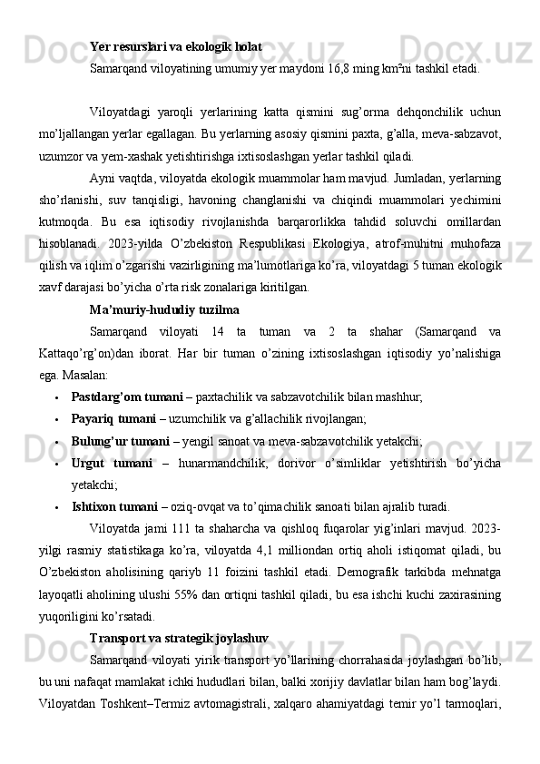 Yer resurslari va ekologik holat
Samarqand viloyatining umumiy yer maydoni 16,8 ming km²ni tashkil etadi. 
Viloyatdagi   yaroqli   yerlarining   katta   qismini   sug’orma   dehqonchilik   uchun
mo’ljallangan yerlar egallagan. Bu yerlarning asosiy qismini paxta, g’alla, meva-sabzavot,
uzumzor va yem-xashak yetishtirishga ixtisoslashgan yerlar tashkil qiladi.
Ayni vaqtda, viloyatda ekologik muammolar ham mavjud. Jumladan, yerlarning
sho’rlanishi,   suv   tanqisligi,   havoning   changlanishi   va   chiqindi   muammolari   yechimini
kutmoqda.   Bu   esa   iqtisodiy   rivojlanishda   barqarorlikka   tahdid   soluvchi   omillardan
hisoblanadi.   2023-yilda   O’zbekiston   Respublikasi   Ekologiya,   atrof-muhitni   muhofaza
qilish va iqlim o’zgarishi vazirligining ma’lumotlariga ko’ra, viloyatdagi 5 tuman ekologik
xavf darajasi bo’yicha o’rta risk zonalariga kiritilgan.
Ma’muriy-hududiy tuzilma
Samarqand   viloyati   14   ta   tuman   va   2   ta   shahar   (Samarqand   va
Kattaqo’rg’on)dan   iborat.   Har   bir   tuman   o’zining   ixtisoslashgan   iqtisodiy   yo’nalishiga
ega.  Masalan:
 Pastdarg’om tumani  – paxtachilik va sabzavotchilik bilan mashhur;
 Payariq tumani  – uzumchilik va g’allachilik rivojlangan;
 Bulung’ur tumani  – yengil sanoat va meva-sabzavotchilik yetakchi;
 Urgut   tumani   –   hunarmandchilik,   dorivor   o’simliklar   yetishtirish   bo’yicha
yetakchi;
 Ishtixon tumani  – oziq-ovqat va to’qimachilik sanoati bilan ajralib turadi.
Viloyatda  jami   111  ta  shaharcha   va  qishloq  fuqarolar  yig’inlari  mavjud.  2023-
yilgi   rasmiy   statistikaga   ko’ra,   viloyatda   4,1   milliondan   ortiq   aholi   istiqomat   qiladi,   bu
O’zbekiston   aholisining   qariyb   11   foizini   tashkil   etadi.   Demografik   tarkibda   mehnatga
layoqatli aholining ulushi 55% dan ortiqni tashkil qiladi, bu esa ishchi kuchi zaxirasining
yuqoriligini ko’rsatadi.
Transport va strategik joylashuv
Samarqand   viloyati   yirik   transport   yo’llarining   chorrahasida   joylashgan   bo’lib,
bu uni nafaqat mamlakat ichki hududlari bilan, balki xorijiy davlatlar bilan ham bog’laydi.
Viloyatdan Toshkent–Termiz avtomagistrali, xalqaro ahamiyatdagi  temir  yo’l tarmoqlari, 