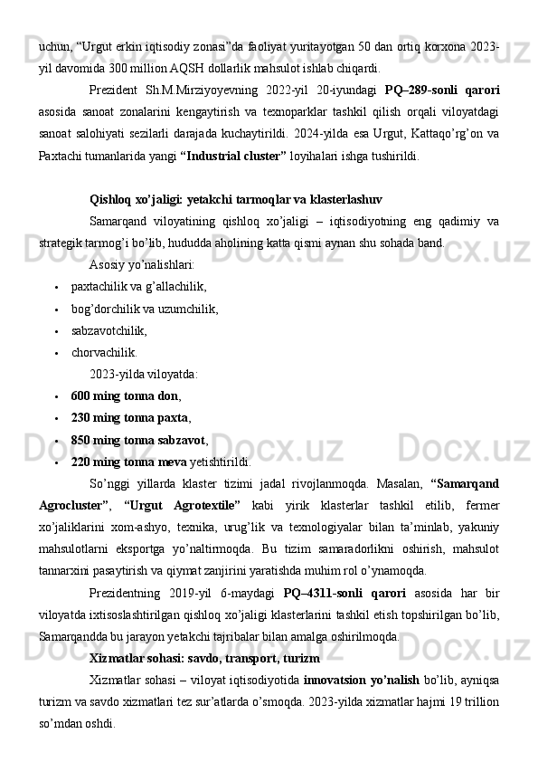 uchun, “Urgut erkin iqtisodiy zonasi”da faoliyat yuritayotgan 50 dan ortiq korxona 2023-
yil davomida 300 million AQSH dollarlik mahsulot ishlab chiqardi.
Prezident   Sh.M.Mirziyoyevning   2022-yil   20-iyundagi   PQ–289-sonli   qarori
asosida   sanoat   zonalarini   kengaytirish   va   texnoparklar   tashkil   qilish   orqali   viloyatdagi
sanoat   salohiyati   sezilarli   darajada   kuchaytirildi.   2024-yilda   esa   Urgut,   Kattaqo’rg’on   va
Paxtachi tumanlarida yangi  “Industrial cluster”  loyihalari ishga tushirildi.
Qishloq xo’jaligi: yetakchi tarmoqlar va klasterlashuv
Samarqand   viloyatining   qishloq   xo’jaligi   –   iqtisodiyotning   eng   qadimiy   va
strategik tarmog’i bo’lib, hududda aholining katta qismi aynan shu sohada band.
Asosiy yo’nalishlari:
 paxtachilik va g’allachilik,
 bog’dorchilik va uzumchilik,
 sabzavotchilik,
 chorvachilik.
2023-yilda viloyatda:
 600 ming tonna don ,
 230 ming tonna paxta ,
 850 ming tonna sabzavot ,
 220 ming tonna meva  yetishtirildi.
So’nggi   yillarda   klaster   tizimi   jadal   rivojlanmoqda.   Masalan,   “Samarqand
Agrocluster” ,   “Urgut   Agrotextile”   kabi   yirik   klasterlar   tashkil   etilib,   fermer
xo’jaliklarini   xom-ashyo,   texnika,   urug’lik   va   texnologiyalar   bilan   ta’minlab,   yakuniy
mahsulotlarni   eksportga   yo’naltirmoqda.   Bu   tizim   samaradorlikni   oshirish,   mahsulot
tannarxini pasaytirish va qiymat zanjirini yaratishda muhim rol o’ynamoqda.
Prezidentning   2019-yil   6-maydagi   PQ–4311-sonli   qarori   asosida   har   bir
viloyatda ixtisoslashtirilgan qishloq xo’jaligi klasterlarini tashkil etish topshirilgan bo’lib,
Samarqandda bu jarayon yetakchi tajribalar bilan amalga oshirilmoqda.
Xizmatlar sohasi: savdo, transport, turizm
Xizmatlar sohasi – viloyat iqtisodiyotida   innovatsion yo’nalish   bo’lib, ayniqsa
turizm va savdo xizmatlari tez sur’atlarda o’smoqda. 2023-yilda xizmatlar hajmi 19 trillion
so’mdan oshdi. 