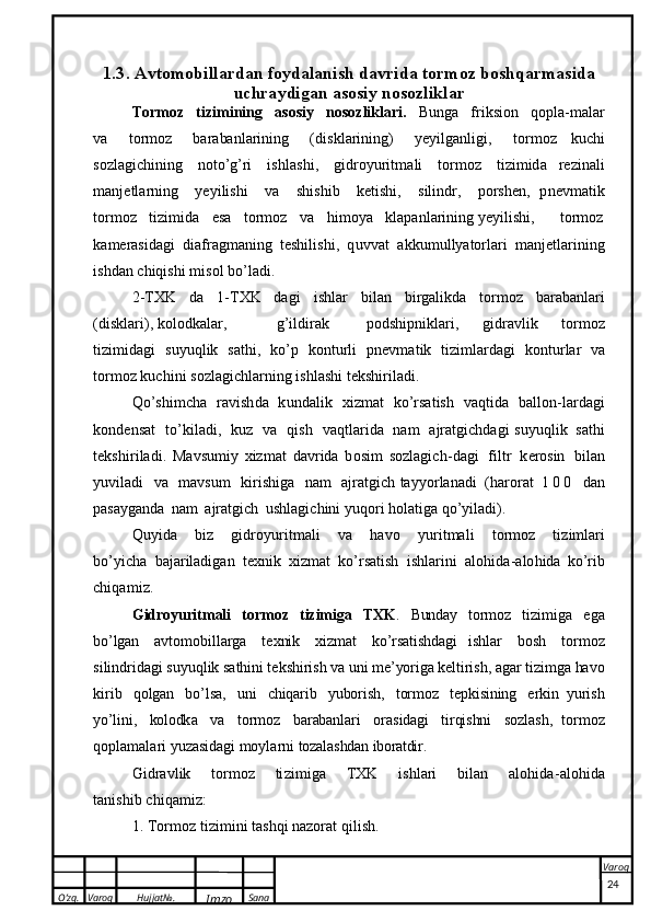 O’zg. Varoq Hujjat№.
Imzo Sana Varoq
 1.3.  A v t o m o b i l l a r d an   f oy d alan i sh  d a v ri d a   t o r m o z   b o shqar m a s i da
uc h ra y di g a n   a sosiy   n o soz l i k l a r
T or m o z   t i z i m i n i ng   a s o s iy   n o soz l i k lar i .   B unga   fri k s i o n   q op l a -m a l ar
v a   t o r m o z   b a r a ba n l a r i n i n g   ( di s k l a r i n i n g )   y e y i lg a n l i g i ,   t o r m o z   k u c h i
so zl a g i c h i n in g   n ot o ’ g ’r i   i s h l a s h i ,   g i d r o y u r it m a l i   t or m o z   t i z i m i d a   r e z i na l i
m a n j e t l a r n ing   y e y i l i s h i   v a   s hi s h i b   k e t i s h i,   s i l i n d r,   p or s h en ,   p n ev m a t i k
t or m o z   ti z im i da   e sa   t o r m o z   v a   h i mo y a   k l ap a n l a r i n i ng  y e y i l is h i , t o r m o z
k a m er as i da g i   d ia f r a g ma ni ng   t e s h i l i s h i ,   q u v v a t   a k k um u l l y ator l ari   m anj e t l a r i ning
i s h d a n   c h i q i s h i   m i s o l   b o ’ l ad i .
2 - T X K   d a   1 - T X K   da g i   i s h l a r   b i l an   b i r g a l i kda   t o r m o z   b a r a b a n l a r i
( di s k l ari),  k o l o dka l ar, g ’i l d i r a k   p o d s h ip n i kla r i,   gi d r a vl i k   t or m o z
t i z im id a g i   s u y u q l i k   s at h i ,   k o ’ p   k o n t u r l i   p n ev m at i k   t i z i m l a r d a g i   k o n t ur l ar   v a
t or m o z   k u c h i n i   s oz l a g i c h l arn i ng   i s h l a s h i   t e kshiri l a d i .
Qo ’ s hi m c ha   r a v i s h d a   k u n d a li k   x i z m a t   k o’ r sa t ish   v a q ti d a   ba ll o n - l a r dagi
k o n d e n s a t   t o’ k i l ad i ,   k u z   v a   qi s h   v a q t l a r i da   n a m   a jr a t g i c hda gi   s u y uq l i k   s at h i
t e k s h i r i l a d i .   M a v s u m i y   xi z m a t   d a vr i d a   b o s i m   s o z l a g i c h - d a g i   f i l t r   k ero sin   b ilan
y u v i l a d i   v a   m a vs u m   k i r i s h i g a   n a m   aj ra t g i ch   ta y y o r lana d i   ( h a ro r at   1 0 0   d a n
p as ay g a n d a   n a m   a jr a tgi c h   u s h la g i c h i n i   y uq o ri   h ol a t iga   q o ’ y i l ad i ).
Q u y i d a   b i z   g i d r o y u r i t m a l i   va   ha v o   y u r i t m a l i   t o rm o z   t i z i m l a r i
b o ’ y icha   b a ja r i l ad i g an   t ex n i k   x i z mat   k o ’r sati s h   i s h l ar i n i   a lo h id a - a lo h ida   k o ’ r ib
c h i q a m i z .
G i d roy u ri t m al i   t o r m o z   t iz i m ig a   T X K .   B unda y   t o r m o z   t i z i m i g a   e g a
b o ’ lg a n   a v t o m o b i l l ar g a   t e x ni k   x i z m a t   k o’ rs a t i s hda g i   i s h l a r   b o s h   t o r m o z
s i l i nd r i d a g i   s u y u q l i k   s a th i n i   t e k s hi r i s h   v a   u n i   m e ’ yor i g a   k e l ti r i s h ,   a g a r   t i z i m g a   ha v o
k i r i b   q o lg a n   b o ’l s a ,   u n i   c h iqa r i b   y u bo r i s h ,   t or m o z   t e p k i s ini n g   e r ki n   y u r i s h
yo ’ l i ni ,   kol o dk a   v a   t o r m o z   b a r ab an l a r i   o r a s ida g i   t i r qi s hn i   s oz l a s h ,   t o r m o z
q o p l a m a l a r i   y u z a s id a g i   m o y l a r n i   t oz a l a s hda n   ib or atdi r .
G i d r a vl i k   t or m o z   ti z im i g a   T X K   i s h l ari   b i l an   a l o h i d a - a lo h i d a
t a n i s h i b   c h i qa m i z :
1 .   T o r m o z   t i z im i n i   t as h q i   n a z o r a t   qi l i s h .
24