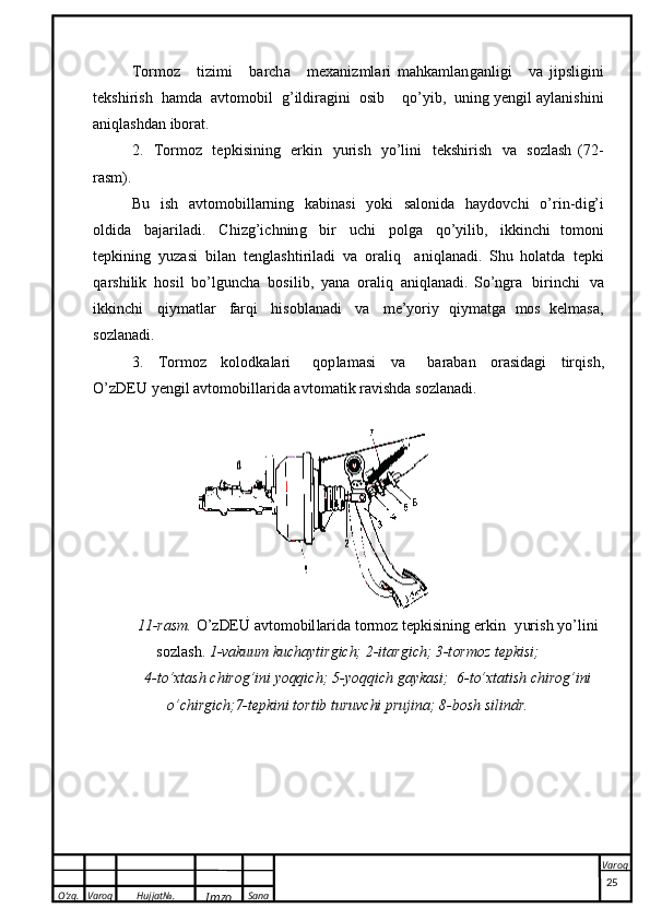 O’zg. Varoq Hujjat№.
Imzo Sana Varoq
 To r m oz   t i z i mi   b a rc h a   m e x a ni z m l a r i   m a h k a m l a n g a n l igi   v a   j i p s l i g i n i
t e k s h i r i s h   ha m d a   a v t o m o b i l   g ’ ild i r a gi ni   o s ib   q o’ y i b ,   u n i n g   ye n g i l   a yl an i s h i ni
a ni q l as hd an   i b o r at.
2 .   T or m o z   t e p ki s i ning   e r k i n   y u r i sh   y o ’ l i n i   t e k s h i r ish   v a   s o zl a sh   ( 7 2 -
rasm ) .
B u   i sh   a v t o m o bi l l a r n in g   k a bina s i   y ok i   s a lo n i d a   ha y d o v chi   o ’ r i n- d i g’ i
o l d i d a   b a j a r i l a d i .   C h i zg ’ i c h n in g   bi r   u c h i   p o l g a   q o’ y i l i b ,   i kk i n ch i   t o m o n i
t e pk i n i n g   y u zasi   b i l an   t e ng l a s h ti r ila d i   v a   o r a l i q   a n i q l a na d i .   S hu   h o l atda   t ep k i
q a r s h i li k   h o s i l   b o ’ l g u nc h a   b o s i l i b ,   y ana   o r a l i q   a n i ql a n a d i .   S o ’ n gra   bi ri n ch i   v a
i k k i n c h i   q i y ma tl ar   fa r q i   h iso b l a nadi   v a   m e’ y or i y   q i y m a t g a   mos   k e l m a s a ,
s o z l an a di.
3.   T or m o z   k o lo dk a l a r i   q o p l a m a s i   v a   ba r ab an   or a s i d a g i   t ir q i s h ,
O’zD EU   y e n gil   a v t o m o bi l l a r id a   a v t o m a t i k  r a v i s h d a   s o z l a n ad i .11-ra	sm.
 O’zDEU  	avtom	obi	llari	da  torm	oz  	tepkis	ining  	erkin  	yurish  	yo’lini	
sozlash.
 1-vakuum  	kuchayti	rgich;  	2-itargich;  	3-	tormoz  	tepk	isi;	
4-to’x	tash
 	chi	rog’ini  	yoqqi	ch;  	5-yo	qqi	ch  	gayka	si;  	6-to’xta	tish  	chi	rog’ini	
o’	chi	rgi	ch;7-tep	kini
 	to	rtib  	tu	ruvc	hi  	prujina;  	8-bo	sh  	sili	ndr.
25