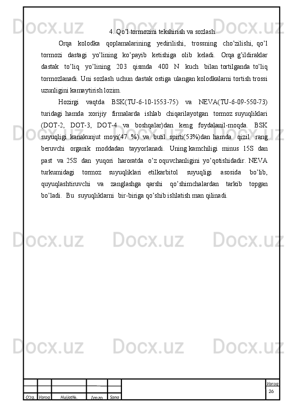 O’zg. Varoq Hujjat№.
Imzo Sana Varoq
 4.   Q o ’ l   torm o z ini   t e k s h i r ish  v a   s o z la s h .
Or qa   k o lo d k a   q o p l am a l a r i n i n g   ye d ir i l is h i,   t r o ss n i n g   c h o’z i l is h i,   q o’l
t o r m oz i   da s t a g i   y o’ l i nin g   k o ’ pa y ib   k e t i s hi g a   ol i b   k e l ad i .   Or q a   g’ i l d i r ak l ar
da s t a k   t o’ l iq   y o ’ l ining   20 3   qi s m d a   4 0 0   N   k u c h   bi la n   t or t i l g a n d a   t o’ l i q
t or m o zl an a d i .   U n i   s o zl a sh   u c hun   d a s t a k   o s t i g a   u l a n g a n   k o lo d ka l a r n i   t or t i s h   t r o ssi
u zu n lig i ni  k ama y ti r i s h   l o z i m.
H oz i rg i   va q td a   B S K ( T U - 6 -1 0 - 15 5 3 - 7 5 )   v a   NEV A ( T U- 6 - 09 - 5 5 0-73)
t ur i d a g i   ha m d a   x o r i j iy   f i rma l a rd a   i s hlab   c h iqari l a y o tgan   t o rm o z   s u y uq l i k l a r i
( DOT -2,   D OT -3,   DO T - 4   v a   b os h q a l a r ) d a n   k e n g   f o y d a l anil-mo q da.   B SK
s u y uq li g i   k a n ak u n j u t   m o y i ( 47   % )   v a   bu t i l   sp i rt i ( 5 3%) d an   h a m da   qi z i l   ra ng
b er u v c hi   org a ni k   m od d ad a n   t a y y o r l a na d i.   U n in g   ka m c h ili gi   m in u s   1 5  S   d a n
pa s t   v a   2 5  S   d a n   y uq or i   h a r o r at d a   o’ z   o qu vc h a n l i g i n i   y o ’ q o ti s h i d a d i r.   NE V A
tu r k um i da g i   t or m o z   s u y u q l i k l a r i   e t i l k a r b i t o l   s u y u q l i g i   a s o s i d a   b o’ l i b ,
q u y uq las h ti r u v c hi   va   z a n g l as h g a   q a r s hi   q o ’sh im c h a l ar d a n   ta r k i b   t op g a n
b o ’ l ad i .   B u   s u y u q l i k la r n i   bi r - bi r i g a   qo’s h ib  i s h l a t i s h  m a n q i li n a d i .
26 