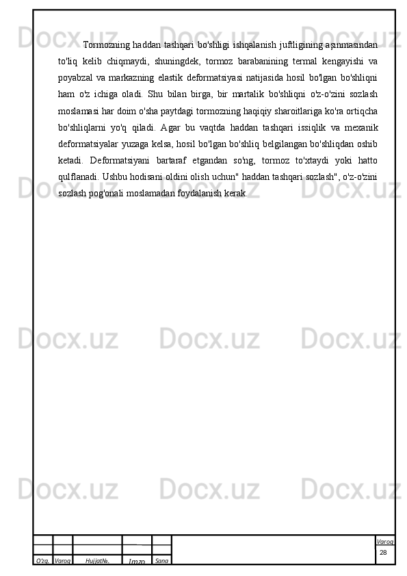 O’zg. Varoq Hujjat№.
Imzo Sana Varoq
 Tormozning haddan tashqari bo'shligi ishqalanish juftligining aşınmasından
to'liq   kelib   chiqmaydi,   shuningdek,   tormoz   barabanining   termal   kengayishi   va
poyabzal   va   markazning   elastik   deformatsiyasi   natijasida   hosil   bo'lgan   bo'shliqni
ham   o'z   ichiga   oladi.   Shu   bilan   birga,   bir   martalik   bo'shliqni   o'z-o'zini   sozlash
moslamasi har doim o'sha paytdagi tormozning haqiqiy sharoitlariga ko'ra ortiqcha
bo'shliqlarni   yo'q   qiladi.   Agar   bu   vaqtda   haddan   tashqari   issiqlik   va   mexanik
deformatsiyalar yuzaga kelsa, hosil bo'lgan bo'shliq belgilangan bo'shliqdan oshib
ketadi.   Deformatsiyani   bartaraf   etgandan   so'ng,   tormoz   to'xtaydi   yoki   hatto
qulflanadi. Ushbu hodisani oldini olish uchun" haddan tashqari sozlash", o'z-o'zini
sozlash pog'onali moslamadan foydalanish kerak.
28