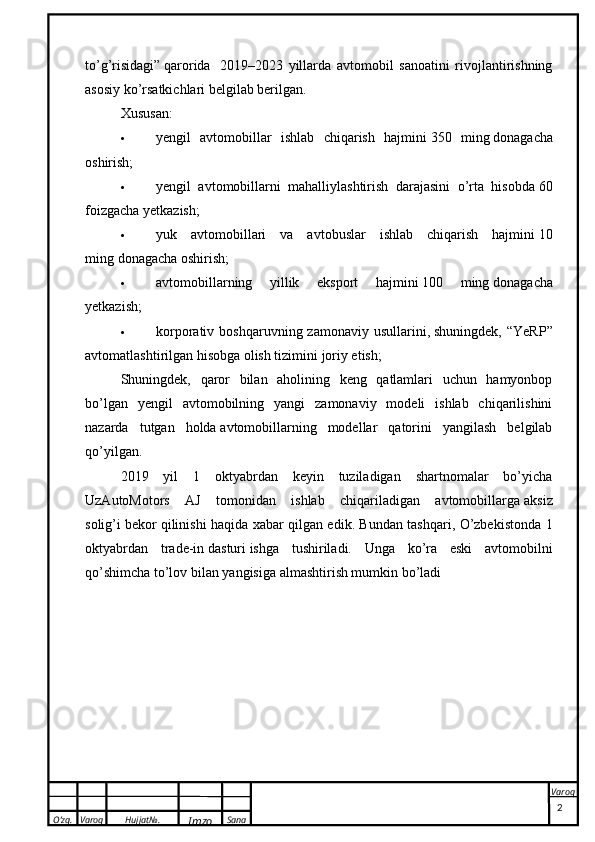 O’zg. Varoq Hujjat№.
Imzo Sana Varoq
 to’g’risidagi”   qarorida     2019–2023   yillarda   avtomobil   sanoatini   rivojlantirishning
asosiy ko’rsatkichlari belgilab berilgan.
Xususan:
 yengil   avtomobillar   ishlab   chiqarish   hajmini   350   ming   donagacha
oshirish;
 yengil   avtomobillarni   mahalliylashtirish   darajasini   o’rta   hisobda   60
foizgacha   yetkazish;
 yuk   avtomobillari   va   avtobuslar   ishlab   chiqarish   hajmini   10
ming   donagacha oshirish;
 avtomobillarning   yillik   eksport   hajmini   100   ming   donagacha
yetkazish;
 korporativ  boshqaruvning  zamonaviy  usullarini,   shuningdek,  “YeRP”
avtomatlashtirilgan hisobga olish tizimini   joriy etish;
Shuningdek,   qaror   bilan   aholining   keng   qatlamlari   uchun   hamyonbop
bo’lgan   yengil   avtomobilning   yangi   zamonaviy   modeli   ishlab   chiqarilishini
nazarda   tutgan   holda   avtomobillarning   modellar   qatorini   yangilash   belgilab
qo’yilgan.
2019   yil   1   oktyabrdan   keyin   tuziladigan   shartnomalar   bo’yicha
UzAutoMotors   AJ   tomonidan   ishlab   chiqariladigan   avtomobillarga   aksiz
solig’i   bekor qilinishi haqida xabar qilgan edik. Bundan tashqari, O’zbekistonda 1
oktyabrdan   trade-in   dasturi   ishga   tushiriladi.   Unga   ko’ra   eski   avtomobilni
qo’shimcha to’lov bilan   yangisiga   almashtirish mumkin bo’ladi
2 