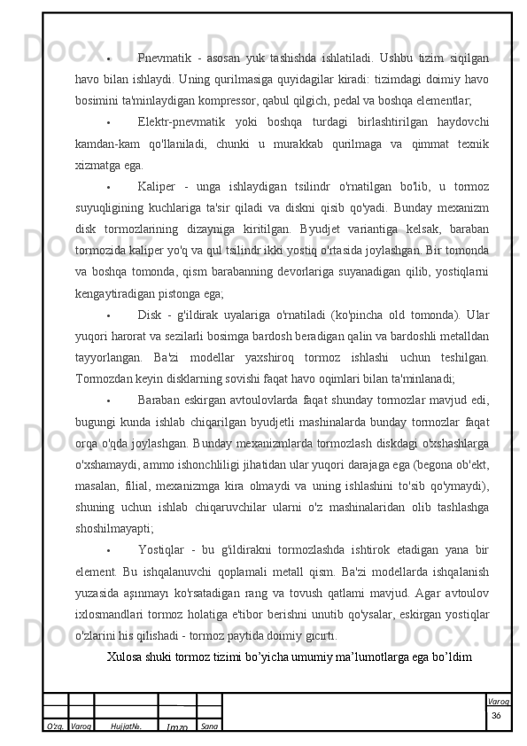 O’zg. Varoq Hujjat№.
Imzo Sana Varoq
  Pnevmatik   -   asosan   yuk   tashishda   ishlatiladi.   Ushbu   tizim   siqilgan
havo bilan ishlaydi. Uning qurilmasiga quyidagilar  kiradi: tizimdagi  doimiy havo
bosimini ta'minlaydigan kompressor, qabul qilgich, pedal va boshqa elementlar;
 Elektr-pnevmatik   yoki   boshqa   turdagi   birlashtirilgan   haydovchi
kamdan-kam   qo'llaniladi,   chunki   u   murakkab   qurilmaga   va   qimmat   texnik
xizmatga ega.
 Kaliper   -   unga   ishlaydigan   tsilindr   o'rnatilgan   bo'lib,   u   tormoz
suyuqligining   kuchlariga   ta'sir   qiladi   va   diskni   qisib   qo'yadi.   Bunday   mexanizm
disk   tormozlarining   dizayniga   kiritilgan.   Byudjet   variantiga   kelsak,   baraban
tormozida kaliper yo'q va qul tsilindr ikki yostiq o'rtasida joylashgan. Bir tomonda
va   boshqa   tomonda,   qism   barabanning   devorlariga   suyanadigan   qilib,   yostiqlarni
kengaytiradigan pistonga ega;
 Disk   -   g'ildirak   uyalariga   o'rnatiladi   (ko'pincha   old   tomonda).   Ular
yuqori harorat va sezilarli bosimga bardosh beradigan qalin va bardoshli metalldan
tayyorlangan.   Ba'zi   modellar   yaxshiroq   tormoz   ishlashi   uchun   teshilgan.
Tormozdan keyin disklarning sovishi faqat havo oqimlari bilan ta'minlanadi;
 Baraban eskirgan avtoulovlarda faqat shunday tormozlar mavjud edi,
bugungi   kunda   ishlab   chiqarilgan   byudjetli   mashinalarda   bunday   tormozlar   faqat
orqa o'qda joylashgan. Bunday mexanizmlarda tormozlash diskdagi  o'xshashlarga
o'xshamaydi, ammo ishonchliligi jihatidan ular yuqori darajaga ega (begona ob'ekt,
masalan,   filial,   mexanizmga   kira   olmaydi   va   uning   ishlashini   to'sib   qo'ymaydi),
shuning   uchun   ishlab   chiqaruvchilar   ularni   o'z   mashinalaridan   olib   tashlashga
shoshilmayapti;
 Yostiqlar   -   bu   g'ildirakni   tormozlashda   ishtirok   etadigan   yana   bir
element.   Bu   ishqalanuvchi   qoplamali   metall   qism.   Ba'zi   modellarda   ishqalanish
yuzasida   aşınmayı   ko'rsatadigan   rang   va   tovush   qatlami   mavjud.   Agar   avtoulov
ixlosmandlari   tormoz  holatiga  e'tibor  berishni  unutib  qo'ysalar,   eskirgan  yostiqlar
o'zlarini his qilishadi - tormoz paytida doimiy gıcırtı.
Xulosa shuki tormoz tizimi bo’yicha umumiy ma’lumotlarga ega bo’ldim
36
