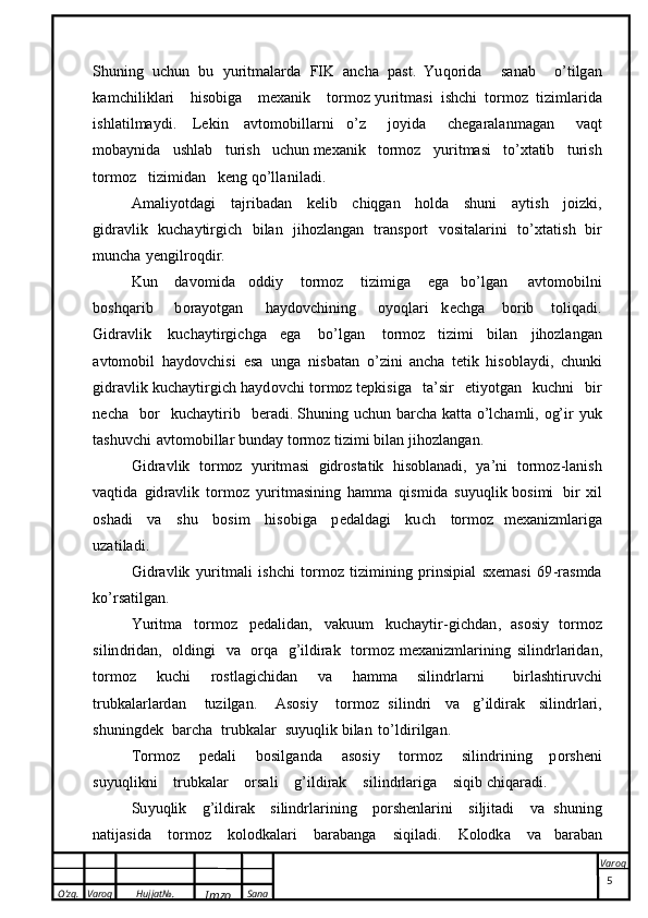 O’zg. Varoq Hujjat№.
Imzo Sana Varoq
 Sh u n in g   u ch u n   b u   y u r i t m a l a r d a   F I K   a nc h a   p as t .   Yu q o r i d a   s a n a b   o’ ti lg an
ka m c h i l i k l a r i   h i s o b i g a   m ex an i k   t o rm o z   y u ri t m a si   i s h c h i   t o r m o z   ti zi ml a r i d a
i s h l a t i l m a y di .   L e ki n   a v t o m o b i l l a r n i   o ’ z   jo y i d a   c h eg a r a l a n m a g a n   v a qt
mob a y ni d a   us h l a b   t u r i s h   u c h u n m ex an i k   t or m o z   y u r i t m a si   t o’ x t a ti b   t u r i s h
t or m o z   ti z i m idan   k e n g   q o ’l l a ni l a d i .
A ma l i y o t da g i   t a j r i b a d a n   k e l ib   c hi q g a n   h o ld a   shuni   a y t i sh   j o i zk i,
g id ra vl ik   k u c h a y ti r g i c h   b i l an   j i h o zl a n g an   t r a n s p or t   v o si t a l a r i n i   t o’ x t a ti s h   b i r
mun c ha   y e ngi lr o qd i r.  
K un   da v o m id a   o d di y   t o r m o z   ti z i m i g a   eg a   b o’ lg an   a v tom o b i l n i
b o s h qar i b   b o ra y o tgan   ha y d o v ch i n in g   o y o q la ri   k e chga   b or i b   t ol i q a d i .
G i d r a vl ik   k u c h a y t i r g ich ga   eg a   b o’ l g an   t or m o z   t i z i mi   b i l an   j i h o zl angan
a v tom o b i l   h a y d ov ch i si   e s a   u n g a   ni s b a t a n   o’ z ini   a n c h a   t eti k   hi so b l a y d i ,   ch u n k i
gi dra vl ik   ku c h a y t i r g i c h   h a y d o v c h i   t o r m o z  t e p k i s i g a   t a ’ s i r   e t i y o t g an   k u c h n i   b i r
n e c h a   b o r   k u c ha y ti r i b   b er a d i .  S h u n in g   u c h u n   b a r c h a   k a t t a   o ’l cham l i,   o g’ i r   y uk
t a s h u v c h i   a vt o m o b il l ar  b u n d a y   t o r m o z   ti z i mi   b i l an  j i h o z l a n g a n .
G i d r a vl i k   t or m o z   y ur itm a si   g i dr o st a t ik   hi sob l a n ad i,   y a ’ n i   t or m o z - l a ni s h
v a q t id a   g i d ra vl i k   t or m o z   y u ri t m a s i n i n g   h amma   qi s m i d a   s u y u q l i k   b o s i m i   b i r   x i l
o s h a d i   va   s h u   b osi m   hi s o b i g a   p ed a l d a g i   k u c h   t o rm o z   m ex a ni zm l a r i g a
u z a t i la d i .
G i d r a vl i k   y u r it m a l i   i s h c hi   t or m o z   ti z im i n i ng   p r i n s ip ial   s x e m a si   6 9 - r asmda
k o’ r sa t i l g a n .  
Yur i tma   t o r m o z   p e da l i d a n ,   v a ku u m   k u c h a y t i r - g ic h d a n ,   a s o s i y   t or m o z
s i l i n d r i d an,   o l din gi   v a   or q a   g ’ i ld i ra k   t o r m o z m ex an i z m l a r i n i n g   s i l i n d r l a r i d a n,
t o r m o z   ku ch i   r o s t l a g i c h id a n   v a   ha m m a   s i l i n d r l a r n i   bi r l a s h t iru vc hi
t r u b ka la r l ard a n   t u z i lg a n .   A s o s i y   t or m o z   s i l i n d r i   v a   g ’ il di ra k   s i l i n d rl a r i,
s hu n i ng d ek   b a r c h a   t r u b k a l ar   s u y uq l i k b i l a n   t o’ l di r i lg a n .  
T or m o z   p e d a l i   b o s i l g an da   a s o siy   t o rm o z   s i l i nd r i n i ng   p o r s h e n i
s u y u q li k ni   t r ub ka l ar   o r sa l i   g ’ i l d i ra k   s i l i n d rl a r iga   s i q i b  c h i q a r a d i .  
S u y uq l i k   g ’ i l d i r a k   s i li n d r l ar in i n g   p o r s h e n l ar i ni   s i l j i t a d i   v a   s h u n in g
n a t i ja s i d a   t o r m o z   k o lo dka l ar i   b a r a b a n g a   s i q i l a d i.   K olo dk a   v a   b a r a b a n
5