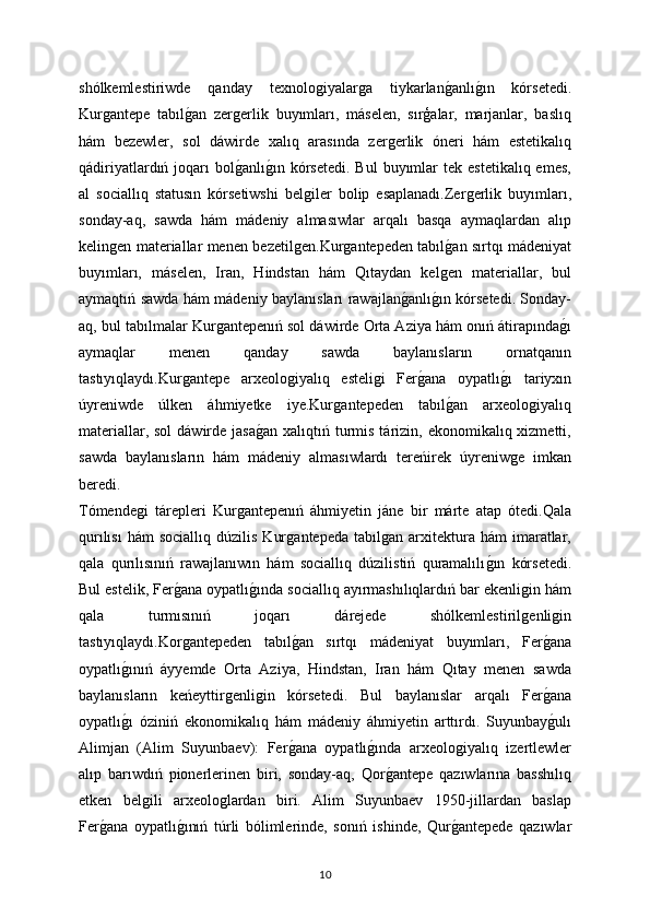 shólkemlestiriwde   qanday   texnoloǵiyalar	ǵa   tiykarlan	ǵanlı	ǵın   kórsetedi.
Kur	
ǵantepe   tabıl	ǵan   zer	ǵerlik   buyımları,   máselen,   sırģalar,   marjanlar,   baslıq
hám   bezewler,   sol   dáwirde   xalıq   arasında   zer	
ǵerlik   óneri   hám   estetikalıq
qádiriyatlardıń  joqarı   bol	
ǵanlı	ǵın  kórsetedi.  Bul   buyımlar   tek estetikalıq  emes,
al   sociallıq   statusın   kórsetiwshi   bel	
ǵiler   bolip   esaplanadı.Zer	ǵerlik   buyımları,
sonday-aq,   sawda   hám   mádeniy   almasıwlar   arqalı   basqa   aymaqlardan   alıp
kelin	
ǵen materiallar menen bezetil	ǵen.Kur	ǵantepeden tabıl	ǵan sırtqı mádeniyat
buyımları,   máselen,   Iran,   Hindstan   hám   Qıtaydan   kel	
ǵen   materiallar,   bul
aymaqtıń sawda hám mádeniy baylanısları rawajlan	
ǵanlı	ǵın kórsetedi. Sonday-
aq, bul tabılmalar Kur	
ǵantepenıń sol dáwirde Orta Aziya hám onıń átirapında	ǵı
aymaqlar   menen   qanday   sawda   baylanısların   ornatqanın
tastıyıqlaydı.Kur	
ǵantepe   arxeolo	ǵiyalıq   esteli	ǵi   Fer	ǵana   oypatlı	ǵı   tariyxın
úyreniwde   úlken   áhmiyetke   iye.Kur	
ǵantepeden   tabıl	ǵan   arxeolo	ǵiyalıq
materiallar, sol  dáwirde  jasa	
ǵan xalıqtıń turmis tárizin, ekonomikalıq xizmetti,
sawda   baylanısların   hám   mádeniy   almasıwlardı   tereńirek   úyreniw	
ǵe   imkan
beredi. 
Tómende	
ǵi   tárepleri   Kur	ǵantepenıń   áhmiyetin   jáne   bir   márte   atap   ótedi.Qala
qurılısı   hám   sociallıq  dúzilis   Kur	
ǵantepeda   tabıl	ǵan  arxitektura  hám  imaratlar,
qala   qurılısınıń   rawajlanıwın   hám   sociallıq   dúzilistiń   quramalılı	
ǵın   kórsetedi.
Bul estelik, Fer	
ǵana oypatlı	ǵında sociallıq ayırmashılıqlardıń bar ekenli	ǵin hám
qala   turmısınıń   joqarı   dárejede   shólkemlestiril
ǵenli	ǵin
tastıyıqlaydı.Kor	
ǵantepeden   tabıl	ǵan   sırtqı   mádeniyat   buyımları,   Fer	ǵana
oypatlı	
ǵınıń   áyyemde   Orta   Aziya,   Hindstan,   Iran   hám   Qıtay   menen   sawda
baylanısların   keńeyttir	
ǵenli	ǵin   kórsetedi.   Bul   baylanıslar   arqalı   Fer	ǵana
oypatlı	
ǵı   óziniń   ekonomikalıq   hám   mádeniy   áhmiyetin   arttırdı.   Suyunbay	ǵulı
Alimjan   (Alim   Suyunbaev):   Fer	
ǵana   oypatlı	ǵında   arxeolo	ǵiyalıq   izertlewler
alıp   barıwdıń   pionerlerinen   biri,   sonday-aq,   Qor	
ǵantepe   qazıwlarına   basshılıq
etken   bel	
ǵili   arxeolo	ǵlardan   biri.   Alim   Suyunbaev   1950-jillardan   baslap
Fer	
ǵana   oypatlı	ǵınıń   túrli   bólimlerinde,   sonıń   ishinde,   Qur	ǵantepede   qazıwlar
10 