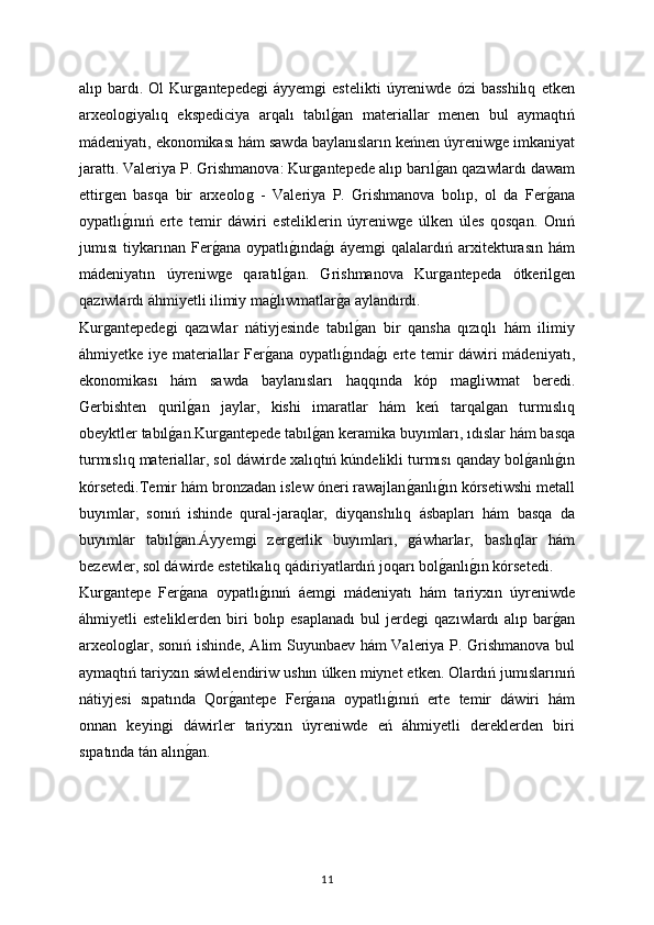 alıp  bardı.  Ol   Kurǵantepede	ǵi   áyyem	ǵi   estelikti   úyreniwde   ózi   basshilıq   etken
arxeolo	
ǵiyalıq   ekspediciya   arqalı   tabıl	ǵan   materiallar   menen   bul   aymaqtıń
mádeniyatı, ekonomikası hám sawda baylanısların keńnen úyreniw	
ǵe imkaniyat
jarattı. Valeriya P. Grishmanova: Kur	
ǵantepede alıp barıl	ǵan qazıwlardı dawam
ettir	
ǵen   basqa   bir   arxeolo	ǵ  -   Valeriya   P.   Grishmanova   bolıp,   ol   da   Fer	ǵana
oypatlı	
ǵınıń   erte   temir   dáwiri   esteliklerin   úyreniw	ǵe   úlken   úles   qosqan.   Onıń
jumısı   tiykarınan   Fer	
ǵana   oypatlı	ǵında	ǵı  áyem	ǵi   qalalardıń  arxitekturasın  hám
mádeniyatın   úyreniw	
ǵe   qaratıl	ǵan.   Grishmanova   Kur	ǵantepeda   ótkeril	ǵen
qazıwlardı áhmiyetli ilimiy ma	
ǵlıwmatlar	ǵa aylandırdı.
Kur	
ǵantepede	ǵi   qazıwlar   nátiyjesinde   tabıl	ǵan   bir   qansha   qızıqlı   hám   ilimiy
áhmiyetke iye materiallar Fer	
ǵana oypatlı	ǵında	ǵı erte temir dáwiri mádeniyatı,
ekonomikası   hám   sawda   baylanısları   haqqında   kóp   ma	
ǵliwmat   beredi.
Gerbishten   quril	
ǵan   jaylar,   kishi   imaratlar   hám   keń   tarqal	ǵan   turmıslıq
obeyktler tabıl	
ǵan.Kur	ǵantepede tabıl	ǵan keramika buyımları, ıdıslar hám basqa
turmıslıq materiallar, sol dáwirde xalıqtıń kúndelikli turmısı qanday bol	
ǵanlı	ǵın
kórsetedi.Temir hám bronzadan islew óneri rawajlan	
ǵanlı	ǵın kórsetiwshi metall
buyımlar,   sonıń   ishinde   qural-jaraqlar,   diyqanshılıq   ásbapları   hám   basqa   da
buyımlar   tabıl	
ǵan.Áyyem	ǵi   zer	ǵerlik   buyımları,  	ǵáwharlar,   baslıqlar   hám
bezewler, sol dáwirde estetikalıq qádiriyatlardıń joqarı bol	
ǵanlı	ǵın kórsetedi.
Kur	
ǵantepe   Fer	ǵana   oypatlı	ǵınıń   áem	ǵi   mádeniyatı   hám   tariyxın   úyreniwde
áhmiyetli  esteliklerden  biri  bolıp esaplanadı   bul  jerde	
ǵi   qazıwlardı   alıp bar	ǵan
arxeolo	
ǵlar, sonıń ishinde, Alim Suyunbaev hám Valeriya P. Grishmanova bul
aymaqtıń tariyxın sáwlelendiriw ushın úlken miynet etken. Olardıń jumıslarınıń
nátiyjesi   sıpatında   Qor	
ǵantepe   Fer	ǵana   oypatlı	ǵınıń   erte   temir   dáwiri   hám
onnan   keyin	
ǵi   dáwirler   tariyxın   úyreniwde   eń   áhmiyetli   dereklerden   biri
sıpatında tán alın	
ǵan.
11 