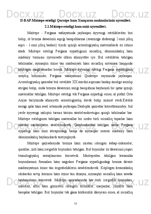 II-BAP.Mińtepe esteliǵi Qaratpe ham Xanqaron makanlariniń uyrenliwi.
2.1.Mińtepe esteli	
ǵi ham oniń uyreniliwi.
Mińtepe   -   Fer	
ǵana   wálayatında   jaylasqan   áyyem	ǵi   esteliklerden   biri
bolıp, ol bronza dáwiriniń aqır	
ǵı basqıshlarına (eramız	ǵa shekem	ǵi 2-mıń jıllıq
aqırı   -   1-mıń   jıllıq   basları)   tiyisli   qızıqlı   arxeolo	
ǵiyalıq   materiallardı   óz   ishine
aladı.   Mińtepe   esteli	
ǵi   Fer	ǵana   oypatlı	ǵınıń   sociallıq,   ekonomikalıq   hám
mádeniy   turmısın   úyreniwde   úlken   áhmiyetke   iye.   Bul   estelikten   tabıl	
ǵan
tabılmalar,   aymaqtıń   ózine   tán   mádeniyatı   hám   sociallıq   sisteması   haqqında
kóple	
ǵen   ma	ǵlıwmatlar   beredi.   Mińtepe   áyyem	ǵi   esteli	ǵi   Fer	ǵana   oypatlı	ǵınıń
oraylıq   bóliminde,   Fer	
ǵana   wálayatınıń   Qushtepe   rayonında   jaylasqan.
Arxeolo	
ǵiyalıq qazıwlar bul estelikte XX ásirdiń aqırınan baslap ámel	ǵe asırılıp
atır	
ǵan bolıp, onda bronza dáwiriniń soń	ǵı basqıshına baylanıslı bir qatar qızıqlı
materiallar tabıl	
ǵan. Mińtepe esteli	ǵi tek Fer	ǵana oypatlı	ǵı emes, al pútkil Orta
Aziya   tariyxında   áhmiyetli   arxeolo	
ǵiyalıq   derek   bolip   xızmet   etedi.Estelik
áem	
ǵi qala hám awıl ortasında jaylasqan.Dáslepki qazıwlar kórsetkenindey, bul
jerde   áyyem	
ǵi   xalıqtıń   turmıs   tárizin   sáwlelendiretu	ǵın   qızıqlı   tabılmalar   bar.
Mińtepe   esteli	
ǵinen   tabıl	ǵan   materiallar   bir   neshe   túrli   sociallıq   toparlar   hám
olardıń   mádeniyatın   sáwlelendiredi.   Qazılmalardan   tabıl	
ǵan   zatlar   Fer	ǵana
oypatlı	
ǵı   hám   onıń   átirapında	ǵı   basqa   da   aymaqlar   menen   mádeniy   hám
ekonomikalıq baylanıslardı tastıyıqlaydı.
Mińtepe   qazıwlarında   bronza   hám   mıstan   islen	
ǵen   ásbap-úskeneler,
qurallar, zirh hám zer	
ǵerlik buyımları tabıl	ǵan. Bul buyımlar óz dáwiriniń joqarı
texnolo	
ǵiyalıq   rawajlanıwın   kórsetedi.   Mıńtepeden   tabıl	ǵan   keramika
buyımlarınıń   formaları   hám   na	
ǵısları   Fer	ǵana   oypatlı	ǵında	ǵı   bronza   dáwiri
mádeniyatınıń   ózine   tán   óz	
ǵesheliklerin   sáwlelendiredi.   Kóple	ǵen   keramikalıq
ıdıslardıń   sırtqı   kórinisi   hám   ózine   tán   dizayni,   aymaqtıń   sociallıq   hám   sawda
baylanısların   kórsetedi.   Mińtepe   qazıwlarında   hár   túrli   zer	
ǵerlik   buyımları,
máselen,   altın   hám  	
ǵúmisten   islen	ǵen   bilezikler,   marjanlar,   júzikler   hám
basqalar tabıl	
ǵan. Bul buyımlar tek 	ǵana kórkemlik dárejesin emes, al sociallıq
12 