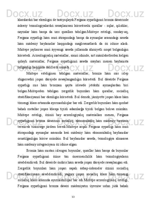 klasslardıń bar ekenliǵin de tastıyıqlaydı.Fer	ǵana oypatlı	ǵınıń bronza dáwirinde
áskeriy   texnolo	
ǵiyalardıń   rawajlanıwın   kórsetiwshi   qurallar   -   oqlar,   qılıshlar,
nayzalar   hám   basqa   da   urıs   quralları   tabıl	
ǵan.Mińtepe   esteli	ǵi,   sonday-aq,
Fer	
ǵana   oypatlı	ǵı   hám   onıń   átirapında	ǵı   basqa   da   aymaqlar   arasında	ǵı   sawda
hám   mádeniy   baylanıslar   haqqında	
ǵı   ma	ǵlıwmatlardı   da   óz   ishine   aladı.
Mińtepe   jaylasıwı   onıń   áyyem	
ǵi   sawda   jollarında   áhmiyetli   noqat   bol	ǵanlı	ǵın
kórsetedi. Arxeolo	
ǵiyalıq materiallar, sonıń ishinde, sırt mámleketlerden kel	ǵen
qolaylı   materiallar,   Fer	
ǵana   oypatlı	ǵınıń   sawda   orayları   menen   baylanısta
bol	
ǵanlı	ǵı haqqında dálillerdi usınadı.
Mińtepe   esteli	
ǵinen   tabıl	ǵan   materiallar,   bronza   hám   mis   islep
shi	
ǵarıwdıń   joqarı   dárejede   rawajlan	ǵanlı	ǵın   kórsetedi.   Bul   dáwirde   Fer	ǵana
oypatlı	
ǵı   mıs   hám   bronzanı   qayta   islewde   jetekshi   aymaqlardan   biri
bol	
ǵan.Mıńtepeden   tabıl	ǵan   zer	ǵerlik   buyımları   hám   qurallar,   sociallıq
stratifikaciyanıń bar ekenli	
ǵin kórsetedi. Bul demek, jámiyette joqarı klass hám
tómen	
ǵi klass ortasında ayırmashılıqlar bar edi. Zer	ǵerlik buyımları hám qımbat
bahalı   metallar   joqarı   klasqa   tiyisli   adamlarģa   tiyisli   bol	
ǵan   bolıwı   múmkin.
Mińtepe   esteli	
ǵi,   óziniń   bay   arxeolo	ǵiyalıq   materialları   menen,   Fer	ǵana
oypatlı	
ǵınıń   bronza   dáwiriniń   sociallıq,   ekonomikalıq   hám   mádeniy   turmısın
tereńirek   túsiniw	
ǵe   járdem   beredi.Mińtepe   arqalı   Fer	ǵana   oypatlı	ǵı   hám   onıń
átirapında	
ǵı   aymaqlar   arasında   keń   mádeniy   hám   ekonomikalıq   baylanıslar
ornatıl	
ǵanlı	ǵın   kóriw   múmkin.   Bul   baylanıslar   sawda,   texnolo	ǵiya   almasıwı
hám mádeniy inte	
ǵraciyanı óz ishine al	ǵan.
Bronza   hám   mıstan   islen	
ǵen   buyımlar,   qurallar   hám   basqa   da   buyımlar
Fer	
ǵana   oypatlı	ǵınıń   ózine   tán   ónermenchilik   hám   texnolo	ǵiyaların
sáwlelendiredi. Bul dáwirde óndiris hám sawda joqarı dárejede rawajlan
ǵan edi.
Zer	
ǵerlik   buyımları   hám   joqarı   sapalı   ásbap-úskeneler   óziniń   sociallıq
stratifikaciyasın   sáwlelendiredi,   ya	
ǵnıy   joqarı   sociallıq   klass   hám   tómen	ǵi
sociallıq klass  arasında  ayırmashılıqlar  bar  edi.Mińtepe  arxeolo	
ǵiyalıq esteli	ǵi,
Fer	
ǵana   oypatlı	ǵınıń   bronza   dáwiri   mádeniyatın   úyreniw   ushın   júdá   bahalı
13 