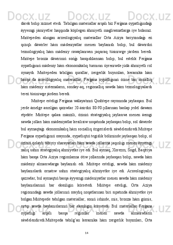 dárek bolıp xızmet etedi. Tabılǵan materiallar arqalı biz Fer	ǵana oypatlı	ǵında	ǵı
áyyem	
ǵi jámiyetler  haqqında kóple	ǵen áhmiyetli  ma	ǵliwmatlar	ǵa iye bolamız.
Mıńtepeden   alın	
ǵan   arxeolo	ǵiyalıq   materiallar   Orta   Aziya   tariyxında	ǵı   eń
qızıqlı   dáwirler   hám   mádeniyatlar   menen   baylanıslı   bolıp,   bul   dáwirdiń
texnolo	
ǵiyalıq   hám   mádeniy   rawajlanıwın   jaqsıraq   túsiniw	ǵe   járdem   beredi.
Mińtepe   bronza   dáwiriniń   soń	
ǵı   basqıshlarınan   bolıp,   bul   estelik   Fer	ǵana
oypatlı	
ǵınıń mádeniy hám ekonomikalıq turmısın úyreniwde júdá áhmiyetli rol
oynaydı.   Mıńtepeden   tabıl	
ǵan   qurallar,   zer	ǵerlik   buyımları,   keramika   hám
basqa   da   arxeolo	
ǵiyalıq   materiallar,   Fer	ǵana   oypatlı	ǵınıń   ózine   tán   sociallıq
hám   mádeniy  sistemaların,   sonday-aq,  re	
ǵionallıq  sawda   hám   texnolo	ǵiyalardı
tereń túsiniw	
ǵe járdem beredi.
Mińtepe esteli	
ǵi Fer	ǵana wálayatınıń Qushtepe rayonında jaylasqan. Bul
jerde ámel	
ǵe asırıl	ǵan qazıwlar  20-ásirdiń 80-90-jıllarınan baslap  jedel  dawam
etpekte.   Mińtepe   qalası   mánzili,   óziniń   strate	
ǵiyalıq   jaylasıwı   menen   áem	ǵi
sawda jolları hám mádeniyatlar kesilisiw noqatında jaylasqan bolıp, sol dáwirde
bul aymaqta	
ǵı ekonomikalıq hám  sociallıq óz	ǵerislerdi sáwlelendiredi.Mińtepe
Fer	
ǵana oypatlı	ǵınıń orayında, oypatlıqtıń te	ǵislik bóliminde jaylasqan bolıp, ol
óziniń qolaylı tábiyiy sharayatları hám sawda jollarına jaqınlı	
ǵı menen áyyem	ǵi
xalıq ushın strate	
ǵiyalıq áhmiyetke iye edi. Bul aymaq, Xorezm, So	ǵd, Baqtriya
hám basqa Orta Aziya re	
ǵionlarına ótiw jollarında jaylasqan bolıp, sawda hám
mádeniy   almasıwlar	
ǵa   baylanıslı   edi.   Mińtepe   esteli	ǵi,   sawda   hám   mádeniy
baylanıslardı   ornatıw   ushın   strate	
ǵiyalıq   áhmiyetke   iye   edi.   Arxeolo	ǵiyalıq
qazıwlar, bul aymaqtıń basqa áyyem	
ǵi mádeniyatlar menen sawda hám mádeniy
baylanıslarınıń   bar   ekenli	
ǵin   kórsetedi.   Mińtepe   esteli	ǵi,   Orta   Aziya
re	
ǵionında	ǵı  sawda  jollarınıń oraylıq noqatlarınan biri  sıpatında áhmiyetke iye
bol	
ǵan.Mińtepede   tabıl	ǵan   materiallar,   sonıń   ishinde,   mis,   bronza   hám  	ǵúmis,
sırtqı   sawda   baylanıslarınıń   bar   ekenli	
ǵin   kórsetedi.   Bul   materiallar   Fer	ǵana
oypatlı	
ǵı   arqalı   basqa   re	ǵionlar   menen   sawda   almasıwların
sáwlelendiredi.Mińtepeda   tabıl	
ǵ’an   keramika   hám   zer	ǵerlik   buyımları,   Orta
14 