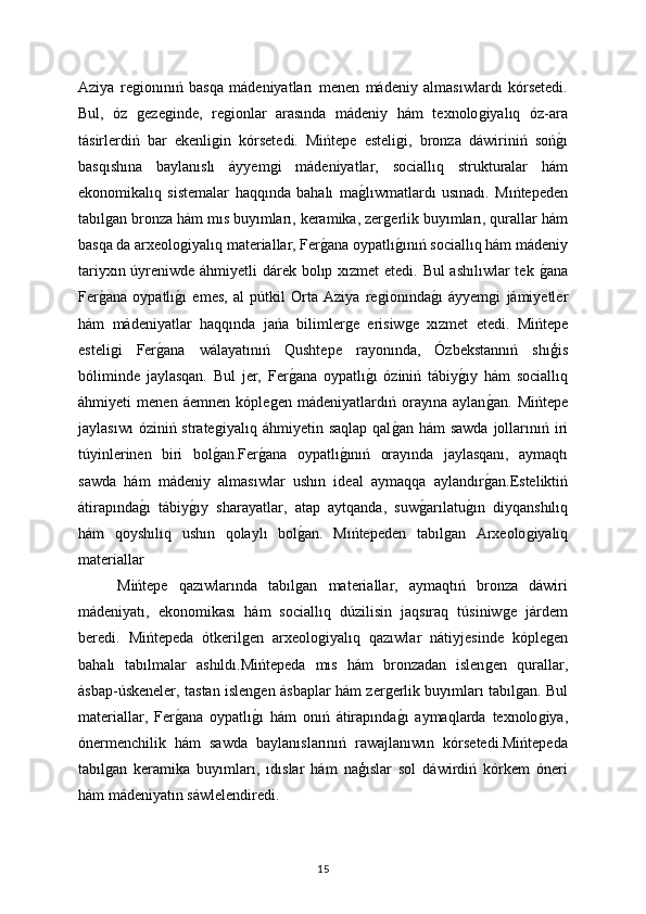 Aziya   reǵionınıń   basqa   mádeniyatları   menen   mádeniy   almasıwlardı   kórsetedi.
Bul,   óz  
ǵeze	ǵinde,   re	ǵionlar   arasında   mádeniy   hám   texnolo	ǵiyalıq   óz-ara
tásirlerdiń   bar   ekenli	
ǵin   kórsetedi.   Mińtepe   esteli	ǵi,   bronza   dáwiriniń   soń	ǵı
basqıshına   baylanıslı   áyyem	
ǵi   mádeniyatlar,   sociallıq   strukturalar   hám
ekonomikalıq   sistemalar   haqqında   bahalı   ma	
ǵlıwmatlardı   usınadı.   Mıńtepeden
tabıl	
ǵan bronza hám mıs buyımları, keramika, zer	ǵerlik buyımları, qurallar hám
basqa da arxeolo	
ǵiyalıq materiallar, Fer	ǵana oypatlı	ǵınıń sociallıq hám mádeniy
tariyxın úyreniwde áhmiyetli  dárek bolıp xızmet etedi. Bul  ashılıwlar  tek 	
ǵana
Fer	
ǵana   oypatlı	ǵı   emes,   al   pútkil   Orta   Aziya   re	ǵionında	ǵı   áyyem	ǵi   jámiyetler
hám   mádeniyatlar   haqqında   jańa   bilimler	
ǵe   erisiw	ǵe   xızmet   etedi.   Mińtepe
esteli	
ǵi   Fer	ǵana   wálayatınıń   Qushtepe   rayonında,   Ózbekstannıń   shıģis
bóliminde   jaylasqan.   Bul   jer,   Fer	
ǵana   oypatlı	ǵı   óziniń   tábiy	ǵıy   hám   sociallıq
áhmiyeti   menen   áemnen   kóple	
ǵen   mádeniyatlardıń   orayına   aylan	ǵan.   Mińtepe
jaylasıwı   óziniń strate	
ǵiyalıq  áhmiyetin  saqlap  qal	ǵan  hám  sawda   jollarınıń iri
túyinlerinen   biri   bol	
ǵan.Fer	ǵana   oypatlı	ǵınıń   orayında   jaylasqanı,   aymaqtı
sawda   hám   mádeniy   almasıwlar   ushın   ideal   aymaqqa   aylandır	
ǵan.Esteliktiń
átirapında	
ǵı   tábiy	ǵıy   sharayatlar,   atap   aytqanda,   suw	ǵarılatu	ǵın   diyqanshılıq
hám   qoyshılıq   ushın   qolaylı   bol	
ǵan.   Mıńtepeden   tabıl	ǵan   Arxeolo	ǵiyalıq
materiallar
Mińtepe   qazıwlarında   tabıl	
ǵan   materiallar,   aymaqtıń   bronza   dáwiri
mádeniyatı,   ekonomikası   hám   sociallıq   dúzilisin   jaqsıraq   túsiniw	
ǵe   járdem
beredi.   Mińtepeda   ótkeril	
ǵen   arxeolo	ǵiyalıq   qazıwlar   nátiyjesinde   kóple	ǵen
bahalı   tabılmalar   ashıldı.Mińtepeda   mıs   hám   bronzadan   islen	
ǵen   qurallar,
ásbap-úskeneler, tastan islen	
ǵen ásbaplar hám zer	ǵerlik buyımları tabıl	ǵan. Bul
materiallar,   Fer	
ǵana   oypatlı	ǵı   hám   onıń   átirapında	ǵı   aymaqlarda   texnolo	ǵiya,
ónermenchilik   hám   sawda   baylanıslarınıń   rawajlanıwın   kórsetedi.Mińtepeda
tabıl	
ǵan   keramika   buyımları,   ıdıslar   hám   naģıslar   sol   dáwirdiń   kórkem   óneri
hám mádeniyatın sáwlelendiredi.
15 