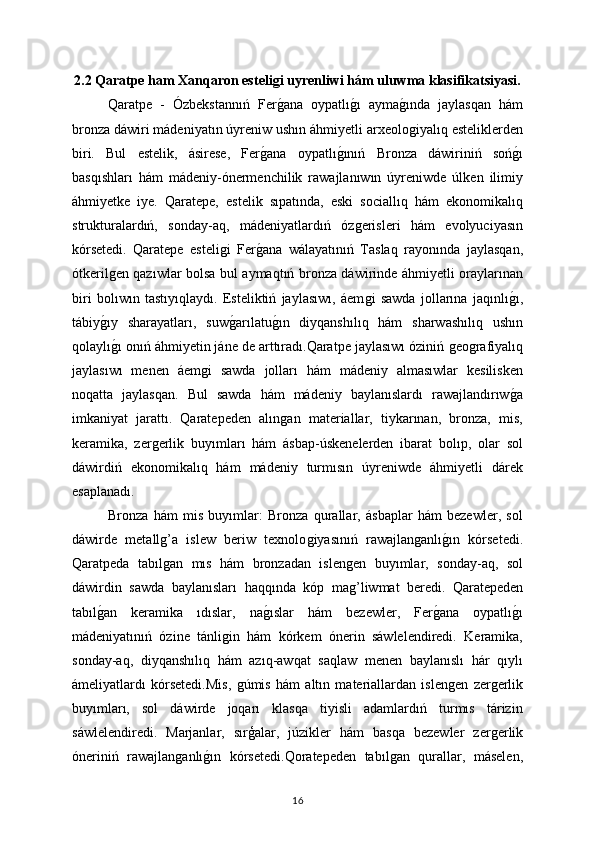 2.2   Qaratpe ham   Xanqaron esteliǵi uyrenliwi hám uluwma klasifikatsiyasi.
Qaratpe   -   Ózbekstannıń   Fer
ǵana   oypatlı	ǵı   ayma	ǵında   jaylasqan   hám
bronza dáwiri mádeniyatın úyreniw ushın áhmiyetli arxeolo
ǵiyalıq esteliklerden
biri.   Bul   estelik,   ásirese,   Fer	
ǵana   oypatlı	ǵınıń   Bronza   dáwiriniń   soń	ǵı
basqıshları   hám   mádeniy-ónermenchilik   rawajlanıwın   úyreniwde   úlken   ilimiy
áhmiyetke   iye.   Qaratepe,   estelik   sıpatında,   eski   sociallıq   hám   ekonomikalıq
strukturalardıń,   sonday-aq,   mádeniyatlardıń   óz	
ǵerisleri   hám   evolyuciyasın
kórsetedi.   Qaratepe   esteli	
ǵi   Fer	ǵana   wálayatınıń   Taslaq   rayonında   jaylasqan,
ótkeril	
ǵen qazıwlar bolsa bul aymaqtıń bronza dáwirinde áhmiyetli oraylarınan
biri   bolıwın   tastıyıqlaydı.   Esteliktiń   jaylasıwı,   áem	
ǵi   sawda   jollarına   jaqınlı	ǵı,
tábiy	
ǵıy   sharayatları,   suw	ǵarılatu	ǵın   diyqanshılıq   hám   sharwashılıq   ushın
qolaylı	
ǵı onıń áhmiyetin jáne de arttıradı.Qaratpe jaylasıwı óziniń 	ǵeo	ǵrafiyalıq
jaylasıwı   menen   áem	
ǵi   sawda   jolları   hám   mádeniy   almasıwlar   kesilisken
noqatta   jaylasqan.   Bul   sawda   hám   mádeniy   baylanıslardı   rawajlandırıw	
ǵa
imkaniyat   jarattı.   Qaratepeden   alın	
ǵan   materiallar,   tiykarınan,   bronza,   mis,
keramika,   zer	
ǵerlik   buyımları   hám   ásbap-úskenelerden   ibarat   bolıp,   olar   sol
dáwirdiń   ekonomikalıq   hám   mádeniy   turmısın   úyreniwde   áhmiyetli   dárek
esaplanadı.
Bronza   hám   mis   buyımlar:   Bronza   qurallar,   ásbaplar   hám   bezewler,   sol
dáwirde   metall
ǵ’a   islew   beriw   texnolo	ǵiyasınıń   rawajlan	ǵanlı	ǵın   kórsetedi.
Qaratpeda   tabıl	
ǵan   mıs   hám   bronzadan   islen	ǵen   buyımlar,   sonday-aq,   sol
dáwirdin   sawda   baylanısları   haqqında   kóp   ma
ǵ’liwmat   beredi.   Qaratepeden
tabıl	
ǵan   keramika   ıdıslar,   na	ǵıslar   hám   bezewler,   Fer	ǵana   oypatlı	ǵı
mádeniyatınıń   ózine   tánli	
ǵin   hám   kórkem   ónerin   sáwlelendiredi.   Keramika,
sonday-aq,   diyqanshılıq   hám   azıq-awqat   saqlaw   menen   baylanıslı   hár   qıylı
ámeliyatlardı   kórsetedi.Mis,  
ǵúmis   hám   altın   materiallardan   islen	ǵen   zer	ǵerlik
buyımları,   sol   dáwirde   joqarı   klasqa   tiyisli   adamlardıń   turmıs   tárizin
sáwlelendiredi.   Marjanlar,   sırģalar,   júzikler   hám   basqa   bezewler   zer
ǵerlik
óneriniń   rawajlan	
ǵanlı	ǵın   kórsetedi.Qoratepeden   tabıl	ǵan   qurallar,   máselen,
16 