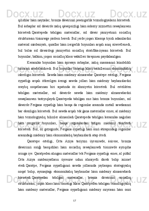 qılıshlar hám nayzalar, bronza dáwiriniń jawinǵerlik texnolo	ǵiyaların kórsetedi.
Bul ásbaplar sol dáwirde xalıq qáwipsizli	
ǵi hám áskeriy xizmettiń rawajlanıwın
kórsetedi.Qaratepeda   tabıl	
ǵan   materiallar,   sol   dáwir   jámiyetiniń   sociallıq
strukturasın túsiniw	
ǵe járdem beredi. Bul jerde joqarı klassqa tiyisli adamlardıń
material mádeniyatı, qurallar hám zer	
ǵerlik buyımları arqalı anıq súwretlenedi,
bul   bolsa   sol   dáwirde	
ǵi   jámiyettiń   sociallıq   stratifikaciyasın   kórsetedi.   Bul
buyımlar, bálkim, joqarı sociallıq klass wákilleri tárepinen paydalanil	
ǵan.
Keramika   buyımları   hám   ápiwayı   ásbaplar,   xalıq   massasınıń   kúndelikli
turmısın sáwlelendiredi. Bul buyımlar tómen	
ǵi klass wákilleriniń ekonomikalıq
iskerli	
ǵin kórsetedi.   Sawda hám mádeniy almasıwlar Qaratepe esteli	ǵi, Fer	ǵana
oypatlı	
ǵı   arqalı   ótkeril	ǵen   áem	ǵi   sawda   jolları   hám   mádeniy   baylanıslardıń
oraylıq   noqatlarınan   biri   sıpatında   óz   áhmiyetin   kórsetedi.   Bul   estelikten
tabıl	
ǵan   materiallar,   sol   dáwirde   sawda   hám   mádeniy   almasıwlardıń
rawajlanıwın   tastıyıqlaydı.Qaratepeda   tabıl	
ǵan   mıs   hám   bronza   buyımları,   sol
dáwirde   Fer	
ǵana   oypatlı	ǵı   hám   basqa   da   re	ǵionlar   arasında   metall   sawdasınıń
bar ekenli	
ǵin kórsetedi. Bul sawda arqalı tek 	ǵana materiallar emes, al mádeniy
hám   texnolo	
ǵiyalıq   bilimler   almasıladı.Qaratepeda   tabıl	ǵan   keramika   na	ǵısları
hám   zer	
ǵerlik   buyımları,   basqa   re	ǵionlardan   kel	ǵen   mádeniy   tásirlerdi
kórsetedi. Bul, óz 	
ǵeze	ǵinde, Fer	ǵana oypatlı	ǵı hám onıń átirapında	ǵı re	ǵionlar
arasında	
ǵı mádeniy hám ekonomikalıq baylanıslardı atap ótedi.
Qaratepe   esteli	
ǵi,   Orta   Aziya   tariyxın   úyreniwde,   ásirese,   bronza
dáwiriniń   sońģi   basqıshları   hám   sociallıq   rawajlanıwdı   túsiniwde   ayrıqsha
orin	
ǵa iye. Qaratpeden alın	ǵan materiallar tek Fer	ǵana oypatlı	ǵı emes, al pútkil
Orta   Aziya   mádeniyatların   úyreniw   ushın   áhmiyetli   dárek   bolip   xızmet
etedi.Qaratpe,   Fer	
ǵana   oypatlı	ǵınıń   sawda   jollarında   jaylasqan   strate	ǵiyalıq
noqat   bolıp,   aymaqta	
ǵı   ekonomikalıq   baylanıslar   hám   mádeniy   almasıwlardı
kórsetedi.Qaratpedan   tabıl	
ǵan   materiallar,   bronza   dáwiriniń   sociallıq
strukturasın, joqarı klass hám tómen	
ǵi klass Qaratpeden tabıl	ǵan texnolo	ǵiyalıq
hám   mádeniy   materiallar,   Fer	
ǵana   oypatlı	ǵınıń   mádeniy   miyrasın   hám   oniń
17 