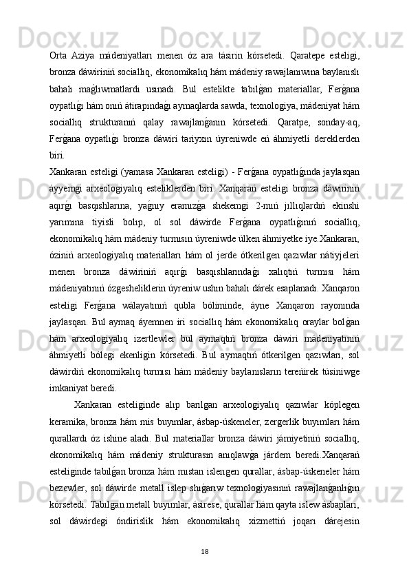 Orta   Aziya   mádeniyatları   menen   óz   ara   tásirin   kórsetedi.   Qaratepe   esteliǵi,
bronza dáwiriniń sociallıq, ekonomikalıq hám mádeniy rawajlanıwına baylanıslı
bahalı   ma	
ǵlıwmatlardı   usınadı.   Bul   estelikte   tabıl	ǵan   materiallar,   Fer	ǵana
oypatlı	
ǵı hám onıń átirapında	ǵı aymaqlarda sawda, texnolo	ǵiya, mádeniyat hám
sociallıq   strukturanıń   qalay   rawajlan	
ǵanın   kórsetedi.   Qaratpe,   sonday-aq,
Fer	
ǵana   oypatlı	ǵı   bronza   dáwiri   tariyxın   úyreniwde   eń   áhmiyetli   dereklerden
biri.
Xankaran esteli
ǵi (yamasa Xankaran esteli	ǵi) - Fer	ǵana oypatlı	ǵında jaylasqan
áyyem	
ǵi   arxeolo	ǵiyalıq   esteliklerden   biri.   Xanqarań   esteli	ǵi   bronza   dáwiriniń
aqır	
ǵı   basqıshlarına,   ya	ǵnıy   eramız	ǵa   shekem	ǵi   2-mıń   jıllıqlardıń   ekinshi
yarımına   tiyisli   bolıp,   ol   sol   dáwirde   Fer
ǵana   oypatlı	ǵınıń   sociallıq,
ekonomikalıq hám mádeniy turmısın úyreniwde úlken áhmiyetke iye.Xankaran,
óziniń   arxeolo	
ǵiyalıq   materialları   hám   ol   jerde   ótkeril	ǵen   qazıwlar   nátiyjeleri
menen   bronza   dáwiriniń   aqır	
ǵı   basqıshlarında	ǵı   xalıqtıń   turmısı   hám
mádeniyatınıń óz	
ǵesheliklerin úyreniw ushın bahalı dárek esaplanadı.   Xanqaron
esteli	
ǵi   Fer	ǵana   wálayatınıń   qubla   bóliminde,   áyne   Xanqaron   rayonında
jaylasqan.   Bul   aymaq   áyemnen   iri   sociallıq   hám   ekonomikalıq   oraylar   bol	
ǵan
hám   arxeolo	
ǵiyalıq   izertlewler   bul   aymaqtıń   bronza   dáwiri   mádeniyatınıń
áhmiyetli   bóle
ǵi   ekenli	ǵin   kórsetedi.   Bul   aymaqtıń   ótkeril	ǵen   qazıwları,   sol
dáwirdiń   ekonomikalıq   turmısı   hám   mádeniy   baylanısların   tereńirek   túsiniw	
ǵe
imkaniyat beredi.
Xankaran   esteli	
ǵinde   alıp   barıl	ǵan   arxeolo	ǵiyalıq   qazıwlar   kóple	ǵen
keramika, bronza hám mis buyımlar, ásbap-úskeneler, zer	
ǵerlik buyımları hám
qurallardı   óz   ishine   aladı.   Bul   materiallar   bronza   dáwiri   jámiyetiniń   sociallıq,
ekonomikalıq   hám   mádeniy   strukturasın   anıqlaw	
ǵa   járdem   beredi.Xanqarań
esteli	
ǵinde tabıl	ǵan bronza hám mıstan islen	ǵen qurallar, ásbap-úskeneler hám
bezewler,   sol   dáwirde   metall   islep   shı	
ǵarıw   texnolo	ǵiyasınıń   rawajlan	ǵanlı	ǵın
kórsetedi. Tabıl	
ǵan metall buyımlar, ásirese, qurallar hám qayta islew ásbapları,
sol   dáwirde	
ǵi   óndirislik   hám   ekonomikalıq   xizmettiń   joqarı   dárejesin
18 