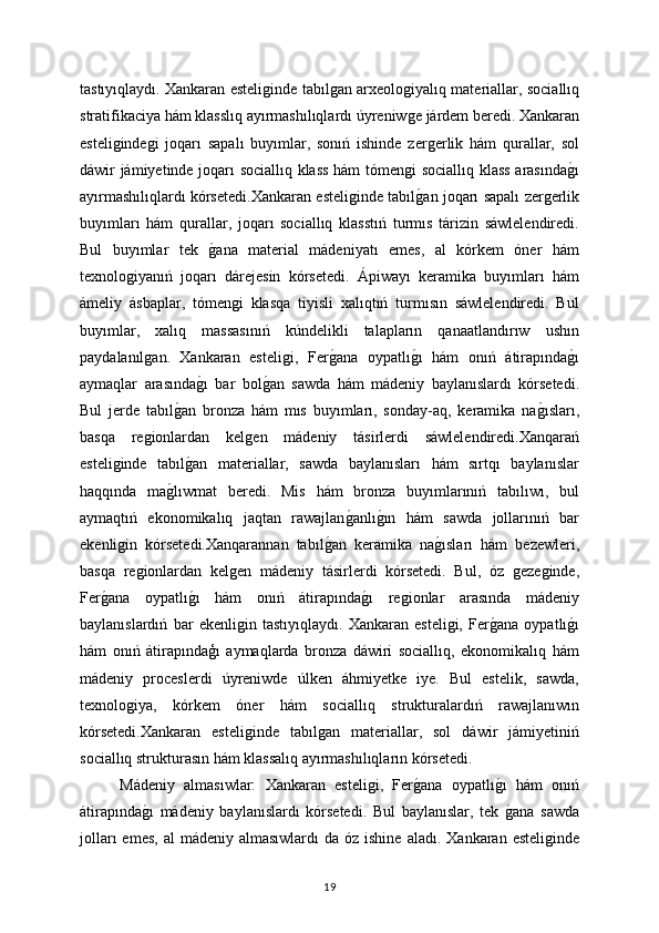 tastıyıqlaydı.   Xankaran esteliǵinde tabıl	ǵan arxeolo	ǵiyalıq materiallar, sociallıq
stratifikaciya hám klasslıq ayırmashılıqlardı úyreniw
ǵe járdem beredi. Xankaran
esteli	
ǵinde	ǵi   joqarı   sapalı   buyımlar,   sonıń   ishinde   zer	ǵerlik   hám   qurallar,   sol
dáwir jámiyetinde joqarı sociallıq klass hám tómen	
ǵi sociallıq klass arasında	ǵı
ayırmashılıqlardı kórsetedi.Xankaran esteli	
ǵinde tabıl	ǵan joqarı sapalı zer	ǵerlik
buyımları   hám   qurallar,   joqarı   sociallıq   klasstıń   turmıs   tárizin   sáwlelendiredi.
Bul   buyımlar   tek  	
ǵana   material   mádeniyatı   emes,   al   kórkem   óner   hám
texnolo	
ǵiyanıń   joqarı   dárejesin   kórsetedi.   Ápiwayı   keramika   buyımları   hám
ámeliy   ásbaplar,   tómen	
ǵi   klasqa   tiyisli   xalıqtıń   turmısın   sáwlelendiredi.   Bul
buyımlar,   xalıq   massasınıń   kúndelikli   talapların   qanaatlandırıw   ushın
paydalanıl	
ǵan.   Xankaran   esteli	ǵi,   Fer	ǵana   oypatlı	ǵı   hám   onıń   átirapında	ǵı
aymaqlar   arasında	
ǵı   bar   bol	ǵan   sawda   hám   mádeniy   baylanıslardı   kórsetedi.
Bul   jerde   tabıl	
ǵan   bronza   hám   mıs   buyımları,   sonday-aq,   keramika   na	ǵısları,
basqa   re	
ǵionlardan   kel	ǵen   mádeniy   tásirlerdi   sáwlelendiredi.Xanqarań
esteli	
ǵinde   tabıl	ǵan   materiallar,   sawda   baylanısları   hám   sırtqı   baylanıslar
haqqında   ma	
ǵlıwmat   beredi.   Mis   hám   bronza   buyımlarınıń   tabılıwı,   bul
aymaqtıń   ekonomikalıq   jaqtan   rawajlan	
ǵanlı	ǵın   hám   sawda   jollarınıń   bar
ekenli	
ǵin   kórsetedi.Xanqarannan   tabıl	ǵan   keramika   na	ǵısları   hám   bezewleri,
basqa   re	
ǵionlardan   kel	ǵen   mádeniy   tásirlerdi   kórsetedi.   Bul,   óz  	ǵeze	ǵinde,
Fer	
ǵana   oypatlı	ǵı   hám   onıń   átirapında	ǵı   re	ǵionlar   arasında   mádeniy
baylanıslardıń   bar   ekenli	
ǵin   tastıyıqlaydı.   Xankaran   esteli	ǵi,   Fer	ǵana   oypatlı	ǵı
hám   onıń   átirapındaģı   aymaqlarda   bronza   dáwiri   sociallıq,   ekonomikalıq   hám
mádeniy   proceslerdi   úyreniwde   úlken   áhmiyetke   iye.   Bul   estelik,   sawda,
texnolo	
ǵiya,   kórkem   óner   hám   sociallıq   strukturalardıń   rawajlanıwın
kórsetedi.Xankaran   esteli	
ǵinde   tabıl	ǵan   materiallar,   sol   dáwir   jámiyetiniń
sociallıq strukturasın hám klassalıq ayırmashılıqların kórsetedi.
Mádeniy   almasıwlar:   Xankaran   esteli	
ǵi,   Fer	ǵana   oypatlı	ǵı   hám   onıń
átirapında	
ǵı   mádeniy   baylanıslardı   kórsetedi.   Bul   baylanıslar,   tek  	ǵana   sawda
jolları   emes,  al   mádeniy almasıwlardı   da  óz ishine  aladı.   Xankaran esteli	
ǵinde
19 