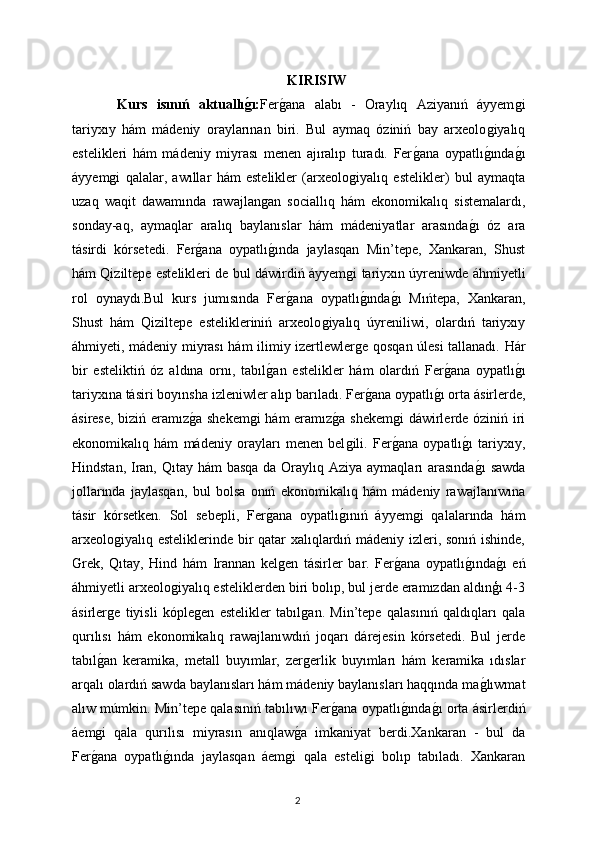 KIRISIW
  Kurs   isınıń   aktuallıǵı: Fer	ǵana   alabı   -   Oraylıq   Aziyanıń   áyyem	ǵi
tariyxıy   hám   mádeniy   oraylarınan   biri.   Bul   aymaq   óziniń   bay   arxeolo	
ǵiyalıq
estelikleri   hám   mádeniy   miyrası   menen   ajıralıp   turadı.   Fer	
ǵana   oypatlı	ǵında	ǵı
áyyem	
ǵi   qalalar,   awıllar   hám   estelikler   (arxeolo	ǵiyalıq   estelikler)   bul   aymaqta
uzaq   waqit   dawamında   rawajlan	
ǵan   sociallıq   hám   ekonomikalıq   sistemalardı,
sonday-aq,   aymaqlar   aralıq   baylanıslar   hám   mádeniyatlar   arasında	
ǵı   óz   ara
tásirdi   kórsetedi.   Fer	
ǵana   oypatlı	ǵında   jaylasqan   Min’tepe,   Xankaran,   Shust
hám Qiziltepe estelikleri de bul dáwirdiń áyyem	
ǵi tariyxın úyreniwde áhmiyetli
rol   oynaydı.Bul   kurs   jumısında   Fer	
ǵana   oypatlı	ǵında	ǵı   Mıńtepa,   Xankaran,
Shust   hám   Qiziltepe   estelikleriniń   arxeolo	
ǵiyalıq   úyreniliwi,   olardıń   tariyxıy
áhmiyeti, mádeniy miyrası hám ilimiy izertlewler	
ǵe qosqan úlesi tallanadı. Hár
bir   esteliktiń   óz   aldına   ornı,   tabıl	
ǵan   estelikler   hám   olardıń   Fer	ǵana   oypatlı	ǵı
tariyxına tásiri boyınsha izleniwler alıp barıladı.   Fer	
ǵana oypatlı	ǵı orta ásirlerde,
ásirese, biziń eramız	
ǵa shekem	ǵi  hám eramız	ǵa shekem	ǵi dáwirlerde óziniń iri
ekonomikalıq   hám   mádeniy   orayları   menen   bel	
ǵili.   Fer	ǵana   oypatlı	ǵı   tariyxıy,
Hindstan, Iran, Qıtay hám  basqa da Oraylıq Aziya aymaqları arasında
ǵı  sawda
jollarında   jaylasqan,   bul   bolsa   onıń   ekonomikalıq   hám   mádeniy   rawajlanıwına
tásir   kórsetken.   Sol   sebepli,   Fer	
ǵana   oypatlı	ǵınıń   áyyem	ǵi   qalalarında   hám
arxeolo	
ǵiyalıq esteliklerinde bir qatar xalıqlardıń mádeniy izleri, sonıń ishinde,
Grek,   Qıtay,   Hind   hám   Irannan   kel	
ǵen   tásirler   bar.   Fer	ǵana   oypatlı	ǵında	ǵı   eń
áhmiyetli arxeolo	
ǵiyalıq esteliklerden biri bolıp, bul jerde eramızdan aldınģı 4-3
ásirler	
ǵe   tiyisli   kóple	ǵen   estelikler   tabıl	ǵan.   Min’tepe   qalasınıń   qaldıqları   qala
qurılısı   hám   ekonomikalıq   rawajlanıwdıń   joqarı   dárejesin   kórsetedi.   Bul   jerde
tabıl	
ǵan   keramika,   metall   buyımlar,   zer	ǵerlik   buyımları   hám   keramika   ıdıslar
arqalı olardıń sawda baylanısları hám mádeniy baylanısları haqqında ma	
ǵlıwmat
alıw múmkin. Min’tepe qalasınıń tabılıwı Fer	
ǵana oypatlı	ǵında	ǵı orta ásirlerdiń
áem	
ǵi   qala   qurılısı   miyrasın   anıqlaw	ǵa   imkaniyat   berdi.Xankaran   -   bul   da
Fer	
ǵana   oypatlı	ǵında   jaylasqan   áem	ǵi   qala   esteli	ǵi   bolıp   tabıladı.   Xankaran
2 