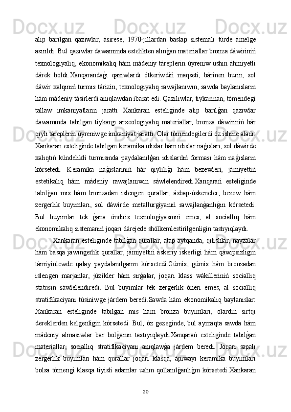 alıp   barılǵan   qazıwlar,   ásirese,   1970-jillardan   baslap   sistemalı   túrde   ámel	ǵe
asırıldı. Bul qazıwlar dawamında estelikten alın	
ǵan materiallar bronza dáwiriniń
texnolo	
ǵiyalıq, ekonomikalıq  hám  mádeniy  táreplerin  úyreniw  ushın  áhmiyetli
dárek   boldı.Xanqaranda	
ǵı   qazıwlardı   ótkeriwdiń   maqseti,   bárinen   burın,   sol
dáwir xalqınıń turmıs tárizin, texnolo	
ǵiyalıq rawajlanıwın, sawda baylanısların
hám mádeniy tásirlerdi anıqlawdan ibarat edi. Qazılıwlar, tiykarınan, tómende	
ǵi
tallaw   imkaniyatların   jarattı   Xankaran   esteli	
ǵinde   alıp   barıl	ǵan   qazıwlar
dawamında   tabıl	
ǵan   tiykar	ǵı   arxeolo	ǵiyalıq   materiallar,   bronza   dáwiriniń   hár
qıylı táreplerin úyreniw	
ǵe imkaniyat jarattı. Olar tómende	ǵilerdi óz ishine aladı:
Xankaran esteli	
ǵinde tabıl	ǵan keramika ıdıslar hám ıdıslar naģısları, sol dáwirde
xalıqtıń   kúndelikli   turmısında   paydalanılģan   ıdıslardıń   forması   hám   naģısların
kórsetedi.   Keramika   na
ǵıslarınıń   hár   qıylılı	ǵı   hám   bezewleri,   jámiyettiń
estetikalıq   hám   mádeniy   rawajlanıwın   sáwlelendiredi.Xanqarań   esteli	
ǵinde
tabıl	
ǵan   mıs   hám   bronzadan   islen	ǵen   qurallar,   ásbap-úskeneler,   bezew   hám
zer	
ǵerlik   buyımları,   sol   dáwirde   metallur	ǵiyanıń   rawajlan	ǵanlı	ǵın   kórsetedi.
Bul   buyımlar   tek  	
ǵana   óndiris   texnolo	ǵiyasınıń   emes,   al   sociallıq   hám
ekonomikalıq sistemanıń joqarı dárejede shólkemlestiril	
ǵenli	ǵin tastıyıqlaydı.
Xankaran esteli	
ǵinde  tabıl	ǵan qurallar, atap aytqanda, qılıshlar, nayzalar
hám   basqa   jawın	
ǵerlik   qurallar,   jámiyettiń   áskeriy   iskerli	ǵi   hám   qáwipsizli	ǵin
támiyinlewde   qalay   paydalanıl	
ǵanın   kórsetedi.Gúmis,  	ǵúmis   hám   bronzadan
islen	
ǵen   marjanlar,   júzikler   hám   sır	ǵalar,   joqarı   klass   wákilleriniń   sociallıq
statusın   sáwlelendiredi.   Bul   buyımlar   tek   zer	
ǵerlik   óneri   emes,   al   sociallıq
stratifikaciyanı   túsiniw	
ǵe   járdem   beredi.Sawda   hám   ekonomikalıq   baylanıslar:
Xankaran   esteli	
ǵinde   tabıl	ǵan   mis   hám   bronza   buyımları,   olardıń   sırtqı
dereklerden   kel	
ǵenli	ǵin   kórsetedi.   Bul,   óz  	ǵeze	ǵinde,   bul   aymaqta   sawda   hám
mádeniy   almasıwlar   bar   bol	
ǵanın   tastıyıqlaydı.Xanqarań   esteli	ǵinde   tabıl	ǵan
materiallar,   sociallıq   stratifikaciyanı   anıqlaw	
ǵa   járdem   beredi.   Joqarı   sapalı
zer	
ǵerlik   buyımları   hám   qurallar   joqarı   klasqa,   ápiwayı   keramika   buyımları
bolsa  tómen	
ǵi  klasqa   tiyisli  adamlar   ushın qollanıl	ǵanlı	ǵın  kórsetedi.Xankaran
20 