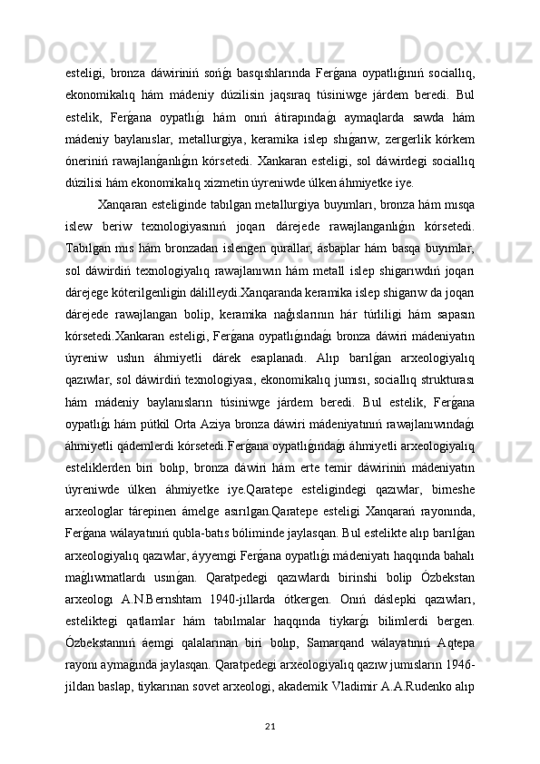 esteliǵi,   bronza   dáwiriniń   soń	ǵı   basqıshlarında   Fer	ǵana   oypatlı	ǵınıń   sociallıq,
ekonomikalıq   hám   mádeniy   dúzilisin   jaqsıraq   túsiniw	
ǵe   járdem   beredi.   Bul
estelik,   Fer	
ǵana   oypatlı	ǵı   hám   onıń   átirapında	ǵı   aymaqlarda   sawda   hám
mádeniy   baylanıslar,   metallur	
ǵiya,   keramika   islep   shı	ǵarıw,   zer	ǵerlik   kórkem
óneriniń   rawajlan	
ǵanlı	ǵın   kórsetedi.   Xankaran   esteli	ǵi,   sol   dáwirde	ǵi   sociallıq
dúzilisi hám ekonomikalıq xizmetin úyreniwde úlken áhmiyetke iye.
Xanqaran esteli	
ǵinde tabıl	ǵan metallur	ǵiya buyımları, bronza hám mısqa
islew   beriw   texnolo	
ǵiyasınıń   joqarı   dárejede   rawajlan	ǵanlı	ǵın   kórsetedi.
Tabıl	
ǵan   mıs   hám   bronzadan   islen	ǵen   qurallar,   ásbaplar   hám   basqa   buyımlar,
sol   dáwirdiń   texnolo	
ǵiyalıq   rawajlanıwın   hám   metall   islep   shi	ǵarıwdıń   joqarı
dáreje	
ǵe kóteril	ǵenli	ǵin dálilleydi.Xanqaranda keramika islep shi	ǵarıw da joqarı
dárejede   rawajlan	
ǵan   bolip,   keramika   naģıslarının   hár   túrlili	ǵi   hám   sapasın
kórsetedi.Xankaran  esteli	
ǵi, Fer	ǵana oypatlı	ǵında	ǵı  bronza dáwiri mádeniyatın
úyreniw   ushın   áhmiyetli   dárek   esaplanadı.   Alıp   barıl	
ǵan   arxeolo	ǵiyalıq
qazıwlar, sol dáwirdiń texnolo	
ǵiyası, ekonomikalıq jumısı, sociallıq strukturası
hám   mádeniy   baylanısların   túsiniw	
ǵe   járdem   beredi.   Bul   estelik,   Fer	ǵana
oypatlı	
ǵı hám pútkil Orta Aziya bronza dáwiri mádeniyatınıń rawajlanıwında	ǵı
áhmiyetli qádemlerdi kórsetedi.Fer	
ǵana oypatlı	ǵında	ǵı áhmiyetli arxeolo	ǵiyalıq
esteliklerden   biri   bolıp,   bronza   dáwiri   hám   erte   temir   dáwiriniń   mádeniyatın
úyreniwde   úlken   áhmiyetke   iye.Qaratepe   esteli	
ǵinde	ǵi   qazıwlar,   birneshe
arxeolo	
ǵlar   tárepinen   ámel	ǵe   asırıl	ǵan.Qaratepe   esteli	ǵi   Xanqarań   rayonında,
Fer	
ǵana wálayatınıń qubla-batıs bóliminde jaylasqan. Bul estelikte alıp barıl	ǵan
arxeolo	
ǵiyalıq qazıwlar, áyyem	ǵi Fer	ǵana oypatlı	ǵı mádeniyatı haqqında bahalı
ma	
ǵlıwmatlardı   usın	ǵan.   Qaratpede	ǵi   qazıwlardı   birinshi   bolip   Ózbekstan
arxeolo	
ǵı   A.N.Bernshtam   1940-jıllarda   ótker	ǵen.   Onıń   dáslepki   qazıwları,
estelikte	
ǵi   qatlamlar   hám   tabılmalar   haqqında   tiykar	ǵı   bilimlerdi   ber	ǵen.
Ózbekstannıń   áem	
ǵi   qalalarınan   biri   bolıp,   Samarqand   wálayatınıń   Aqtepa
rayonı ayma	
ǵında jaylasqan. Qaratpede	ǵi arxeolo	ǵiyalıq qazıw jumısların 1946-
jildan baslap, tiykarınan sovet arxeolo	
ǵi, akademik Vladimir A.A.Rudenko alıp
21 