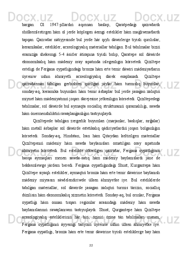 barǵan.   Ol   1947-jıllardıń   aqırınan   baslap,   Qaratpeda	ǵı   qazıwlardı
shólkemlestir	
ǵen   hám   ol   jerde   kóple	ǵen   áem	ǵi   estelikler   hám   ma	ǵlıwmatlardı
tapqan.   Qazıwlar   nátiyjesinde   bul   jerde   hár   qıylı   dáwirler	
ǵe   tiyisli   qurılıslar,
keramikalar, estelikler, arxeolo	
ǵiyalıq materiallar tabıl	ǵan. Bul tabılmalar biziń
eramız	
ǵa   shekem	ǵi   5-4   ásirler   átirapına   tiyisli   bolıp,   Qaratepe   sol   dáwirde
ekonomikalıq   hám   mádeniy   oray   sıpatında   isle	
ǵenli	ǵin   kórsetedi.   Qiziltepe
esteli	
ǵi de Fer	ǵana oypatlı	ǵında	ǵı bronza hám erte temir dáwiri mádeniyatların
úyreniw   ushın   áhmiyetli   arxeolo	
ǵiyalıq   dárek   esaplanadı.   Qızıltepe
qazıwlarınan   tabıl	
ǵan  	ǵerbishten   quril	ǵan   jaylar   hám   turmıslıq   buyımlar,
sonday-aq,   keramika   buyımları   hám   temir   ásbaplar   bul   jerde   jasa	
ǵan   xalıqtıń
miynet hám mádeniyatınıń joqarı dárejesine jetkenli	
ǵin kórsetedi. Qızıltepede	ǵi
tabılmalar,   sol   dáwirde   bul   aymaqta   sociallıq   strukturanıń   quramalılı	
ǵı,   sawda
hám ónermenshiliktiń rawajlan	
ǵanlı	ǵın tastıyıqlaydı.
Qiziltepede   tabıl	
ǵan   zer	ǵerlik   buyımları   (marjanlar,   baslıqlar,   sırģalar)
hám   metall   ásbaplar   sol   dáwirde   estetikalıq   qádiriyatlardıń   joqarı   bol	
ǵanlı	ǵın
kórsetedi.   Sonday-aq,   Hindstan,   Iran   hám   Qıtaydan   keltiril	
ǵen   materiallar
Qızıltepenıń   mádeniy   hám   sawda   baylanısları   ornatıl	
ǵan   oray   sıpatında
áhmiyetin   kórsetedi.   Bul   estelikte   ótkeril	
ǵen   qazıwlar,   Fer	ǵana   oypatlı	ǵınıń
basqa   aymaqları   menen   sawda-satıq   hám   mádeniy   baylanıslardı   jáne   de
bekkemlew	
ǵe   járdem   beredi.   Fer	ǵana   oypatlı	ǵında	ǵı   Shust,   Kur	ǵantepa   hám
Qiziltepe sıyaqlı estelikler, aymaqtıń bronza hám erte temir dáwirine baylanıslı
mádeniy   miyrasın   sáwlelendiriwde   úlken   áhmiyetke   iye.   Bul   esteliklerde
tabıl	
ǵan   materiallar,   sol   dáwirde   jasa	ǵan   xalıqtıń   turmis   tárizin,   sociallıq
dúzilisin hám ekonomikalıq xizmetin kórsetedi. Sonday-aq, bul orınlar, Fer	
ǵana
oypatlı	
ǵı   hám   onnan   tısqarı   re	ǵionlar   arasında	ǵı   mádeniy   hám   sawda
baylanıslarınıń   rawajlanıwın   tastıyıqlaydı.   Shust,   Qur	
ǵantepe   hám   Qızıltepe
arxeolo	
ǵiyalıq   estelikleriniń   hár   biri,   óziniń   ózine   tán   tabılmaları   menen,
Fer	
ǵana   oypatlı	ǵınıń   áyyem	ǵi   tariyxın   úyreniw   ushın   úlken   áhmiyetke   iye.
Fer	
ǵana   oypatlı	ǵı,   bronza   hám   erte   temir   dáwirine  tiyisli   estelikler	ǵe   bay  hám
22 