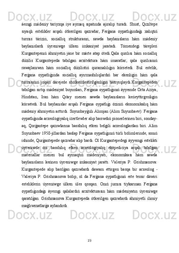 áemǵi   mádeniy   tariyxqa   iye   aymaq   sıpatında   ajıralıp   turadı.   Shust,   Qızıltepe
sıyaqlı   estelikler   arqalı   ótkeril	
ǵen   qazıwlar,   Fer	ǵana   oypatlı	ǵında	ǵı   xalıqtıń
turmıs   tárizin,   sociallıq   strukturasın,   sawda   baylanısların   hám   mádeniy
baylanıslardı   úyreniw	
ǵe   úlken   imkaniyat   jaratadı.   Tómende	ǵi   tárepleri
Kur	
ǵantepenıń   áhmiyetin   jáne   bir   márte   atap   ótedi.Qala   qurılısı   hám   sociallıq
dúzilis   Kur	
ǵantepeda   tabıl	ǵan   arxitektura   hám   imaratlar,   qala   qurılısınıń
rawajlanıwın   hám   sociallıq   dúzilistiń   quramalılı	
ǵın   kórsetedi.   Bul   estelik,
Fer	
ǵana   oypatlı	ǵında   sociallıq   ayırmashılıqlardıń   bar   ekenli	ǵin   hám   qala
turmısınıń   joqarı   dárejede   shólkemlestiril	
ǵenli	ǵin   tastıyıqlaydı.Kor	ǵantepeden
tabıl	
ǵan sırtqı mádeniyat buyımları, Fer	ǵana oypatlı	ǵınıń áyyemde Orta Aziya,
Hindstan,   Iran   hám   Qıtay   menen   sawda   baylanısların   keńeyttir	
ǵenli	ǵin
kórsetedi.   Bul   baylanıslar   arqalı   Fer	
ǵana   oypatlı	ǵı   óziniń   ekonomikalıq   hám
mádeniy áhmiyetin arttırdı. Suyunbay	
ǵulı Alimjan (Alim Suyunbaev): Fer	ǵana
oypatlı	
ǵında arxeolo	ǵiyalıq izertlewler alıp barıwdıń pionerlerinen biri, sonday-
aq,   Qor	
ǵantepe   qazıwlarına   basshılıq   etken   bel	ǵili   arxeolo	ǵlardan   biri.   Alim
Suyunbaev 1950-jillardan baslap Fer	
ǵana oypatlı	ǵınıń túrli bólimlerinde, sonıń
ishinde, Qur	
ǵantepede qazıwlar alıp bardı. Ol Kur	ǵantepede	ǵi áyyem	ǵi estelikti
úyreniwde   ózi   basshilıq   etken   arxeolo	
ǵiyalıq   ekspediciya   arqalı   tabıl	ǵan
materiallar   menen   bul   aymaqtıń   mádeniyatı,   ekonomikası   hám   sawda
baylanısların   keńnen   úyreniw	
ǵe   imkaniyat   jarattı.   Valeriya   P.   Grishmanova:
Kur	
ǵantepede   alıp   barıl	ǵan   qazıwlardı   dawam   ettir	ǵen   basqa   bir   arxeolo	ǵ  -
Valeriya   P.   Grishmanova   bolıp,   ol   da   Fer	
ǵana   oypatlı	ǵınıń   erte   temir   dáwiri
esteliklerin   úyreniw	
ǵe   úlken   úles   qosqan.   Onıń   jumısı   tiykarınan   Fer	ǵana
oypatlı	
ǵında	ǵı   áyem	ǵi   qalalardıń   arxitekturasın   hám   mádeniyatın   úyreniw	ǵe
qaratıl	
ǵan.   Grishmanova   Kur	ǵantepeda   ótkeril	ǵen   qazıwlardı   áhmiyetli   ilimiy
ma	
ǵlıwmatlar	ǵa aylandırdı.
23 