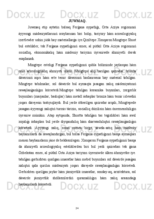 JUWMAQ.
Juwmaq   etip   aytatin   bolsaq   Ferǵana   oypatlı	ǵı,   Orta   Aziya   re	ǵionınıń
áyyem	
ǵi   mádeniyatlarınıń   oraylarınan   biri   bolıp,   tariyxıy   hám   arxeolo	ǵiyalıq
izertlewler ushin júdá bay materiallar	
ǵa iye.Qiziltepe Xonqaron Min	ǵtepe Shust
bul   estelikler,   tek   Fer	
ǵana   oypatlı	ǵınıń   emes,   al   pútkil   Orta   Aziya   re	ǵionınıń
sociallıq,   ekonomikalıq   hám   mádeniy   tariyxın   úyreniwde   áhmiyetli   derek
esaplanadı.
Min	
ǵtepe   esteli	ǵi   Fer	ǵana   oypatlı	ǵınıń   qubla   bóliminde   jaylasqan   hám
onıń   arxeolo	
ǵiyalıq   áhmiyeti   úlken.   Min	ǵtepe   alıp   barıl	ǵan   qazıwlar,   bronza
dáwiriniń   aqırı   hám   erte   temir   dáwiriniń   baslanıwına   bay   material   tabıl	
ǵan.
Min	
ǵtepe   tabılmalar,   sol   dáwirde   bul   aymaqta   jasa	ǵan   xalıq   mádeniyatınıń
rawajlan	
ǵanlı	ǵın   kórsetedi.Min	ǵtepe   tabıl	ǵan   keramika   buyımları,   zer	ǵerlik
buyımları (marjanlar, baslıqlar) hám metall ásbaplar bronza hám temir islewdiń
joqarı   dárejesin   tastıyıqlaydı.   Bul   jerde   ótkeril	
ǵen   qazıwlar   arqalı,   Min	ǵtepede
jasa	
ǵan áyyem	ǵi xalıqtıń turmis tárizin, sociallıq dúzilisin hám ónermenshili	ǵin
úyreniw   múmkin.   Atap   aytqanda,   Shustta   tabıl	
ǵan   tas   te	ǵislikleri   hám   awıl
xojalı	
ǵı   ásbapları   bul   jerde   diyqanshılıq   hám   sharwashılıqtıń   rawajlan	ǵanlı	ǵın
kórsetedi.   Áyyem	
ǵi   xalıq,   sonıń   menen   bir	ǵe,   sawda-satıq   hám   mádeniy
baylanıslardı da rawajlandır	
ǵan, bul bolsa Fer	ǵana oypatlı	ǵınıń basqa aymaqları
menen baylanısların jáne de bekkemle	
ǵen. Xonqaron Fer	ǵana oypatlı	ǵınıń basqa
da   áhmiyetli   arxeolo	
ǵiyalıq   esteliklerden   biri   bul   jerdi   qazıwları   tek  	ǵana
Ózbekstan emes,  al pútkil Orta Aziya tariyxın úyreniwde úlken áhmiyetke iye.
tabıl	
ǵan 	ǵerbishten quril	ǵan imaratlar hám mebel buyımları sol dáwirde jasa	ǵan
xalıqtıń   qala   qurılısı   mádeniyatı   joqarı   dárejede   rawajlan	
ǵanlı	ǵın   kórsetedi.
Gerbishten quril	
ǵan jaylar hám jámiyetlik imaratlar, sonday-aq, arxitektura, sol
dáwirde   jámiyetlik   shólkemlerdiń   quramalılı	
ǵın   hám   xalıq   arasında	ǵı
baylanıslardı kórsetedi. 
24 