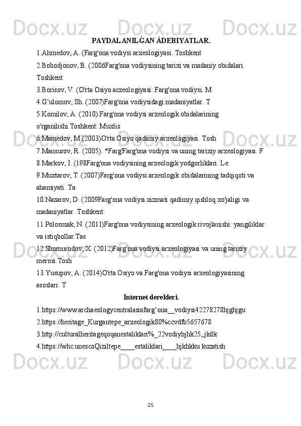 PAYDALANILǴAN ÁDEBIYATLAR.
1.Ahmedov, A. (Far	
ǵ'ona vodiysi arxeolo	ǵiyasi. Toshkent
2.Bobodjonov, B. (2006Far	
ǵ'ona vodiysinin	ǵ tarixi va madaniy obidalari. 
Toshkent
3.Borisov, V. (O'rta Osiyo arxeolo	
ǵiyasi: Far	ǵ'ona vodiysi. M
4.G‘ulomov, Sh. (2007)Far	
ǵ'ona vodiysida	ǵi madaniyatlar. T
5.Komilov, A. (2010).Far	
ǵ'ona vodiysi arxeolo	ǵik obidalarinin	ǵ 
o'r	
ǵanilishi.Toshkent: Muxlis
6.Mamedov, M.(2003)O'rta Osiyo qadimiy arxeolo	
ǵiyasi. Tosh
7.Mansurov, R. (2005). *Far	
ǵ'Far	ǵ'ona vodiysi va unin	ǵ tarixiy arxeolo	ǵiyasi. F
8.Markov, I. (198Far	
ǵ'ona vodiysinin	ǵ arxeolo	ǵik yod	ǵorliklari. Le
9.Muxtarov, T. (2007)Far	
ǵ'ona vodiysi arxeolo	ǵik obidalarinin	ǵ tadqiqoti va 
ahamiyati. Ta
10.Nazarov, D. (2009Far	
ǵ'ona vodiysi xizmati qadimiy qishloq xo'jali	ǵi va 
madaniyatlar. Toshkent:
11.Polosmak, N. (2011)Far	
ǵ'ona vodiysinin	ǵ arxeolo	ǵik rivojlanishi: yan	ǵiliklar
va istiqbollar.Tas
12.Shomurodov, X. (2012)Far	
ǵ'ona vodiysi arxeolo	ǵiyasi va unin	ǵ tarixiy 
merosi.Tosh
13.Yusupov, A. (2014)O'rta Osiyo va Far	
ǵ'ona vodiysi arxeolo	ǵiyasinin	ǵ 
asoslari. T
Internet derekleri.
1.https://www.archaeolo	
ǵycentralasiafar	ǵ‘ona__vodiysi42278278hj	ǵhj	ǵu
2.https://herita	
ǵe_Kur	ǵantepe_arxeolo	ǵik80%ccvdfb5657678
3.http://culturalherita	
ǵeqoqanestaliklari%_22vodiyhjhk25,,jkilk
4.https://whc.unescoQiziltepe____estaliklari____hjkhkku kuzatish
25 
