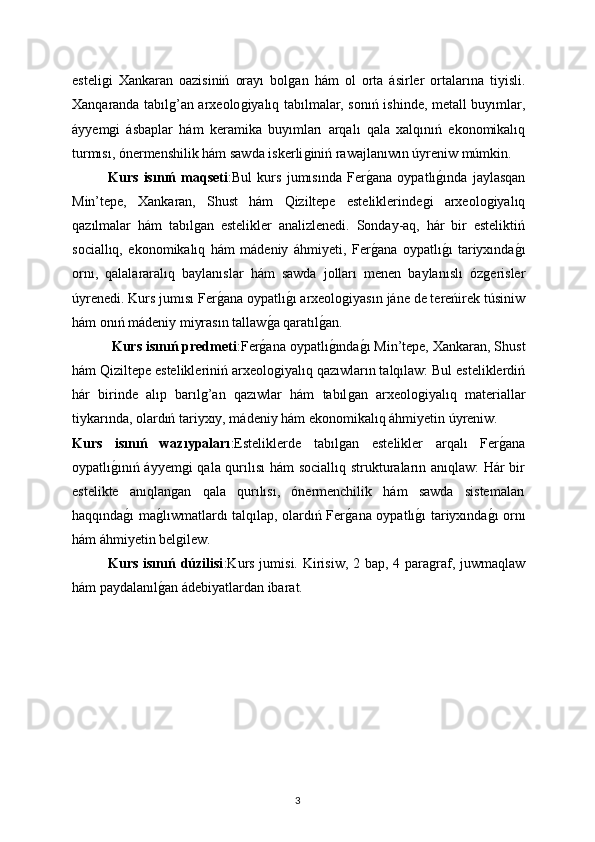 esteliǵi   Xankaran   oazisiniń   orayı   bol	ǵan   hám   ol   orta   ásirler   ortalarına   tiyisli.
Xanqaranda tabıl	
ǵ’an arxeolo	ǵiyalıq tabılmalar, sonıń ishinde, metall buyımlar,
áyyem	
ǵi   ásbaplar   hám   keramika   buyımları   arqalı   qala   xalqınıń   ekonomikalıq
turmısı, ónermenshilik hám sawda iskerli	
ǵiniń rawajlanıwın úyreniw múmkin.
Kurs   isınıń   maqseti :Bul   kurs   jumısında   Fer	
ǵana   oypatlı	ǵında   jaylasqan
Min’tepe,   Xankaran,   Shust   hám   Qiziltepe   esteliklerinde	
ǵi   arxeolo	ǵiyalıq
qazılmalar   hám   tabıl	
ǵan   estelikler   analizlenedi.   Sonday-aq,   hár   bir   esteliktiń
sociallıq,   ekonomikalıq   hám   mádeniy   áhmiyeti,   Fer	
ǵana   oypatlı	ǵı   tariyxında	ǵı
ornı,   qalalararalıq   baylanıslar   hám   sawda   jolları   menen   baylanıslı   óz	
ǵerisler
úyrenedi. Kurs jumısı Fer	
ǵana oypatlı	ǵı arxeolo	ǵiyasın jáne de tereńirek túsiniw
hám onıń mádeniy miyrasın tallaw	
ǵa qaratıl	ǵan.
 Kurs isınıń predmeti :Fer	
ǵana oypatlı	ǵında	ǵı Min’tepe, Xankaran, Shust
hám Qiziltepe estelikleriniń arxeolo	
ǵiyalıq qazıwların talqılaw: Bul esteliklerdiń
hár   birinde   alıp   barıl	
ǵ’an   qazıwlar   hám   tabıl	ǵan   arxeolo	ǵiyalıq   materiallar
tiykarında, olardıń tariyxıy, mádeniy hám ekonomikalıq áhmiyetin úyreniw.
Kurs   isınıń   wazıypaları :Esteliklerde   tabıl	
ǵan   estelikler   arqalı   Fer	ǵana
oypatlı	
ǵınıń áyyem	ǵi qala qurılısı hám sociallıq strukturaların anıqlaw: Hár bir
estelikte   anıqlan	
ǵan   qala   qurılısı,   ónermenchilik   hám   sawda   sistemaları
haqqında	
ǵı ma	ǵlıwmatlardı talqılap, olardıń Fer	ǵana oypatlı	ǵı tariyxında	ǵı ornı
hám áhmiyetin bel	
ǵilew.
Kurs isınıń dúzilisi :K urs jumisi. Kirisiw, 2 bap, 4 para	
ǵraf, juwmaqlaw
hám paydalanıl	
ǵan ádebiyatlardan ibarat.
3 