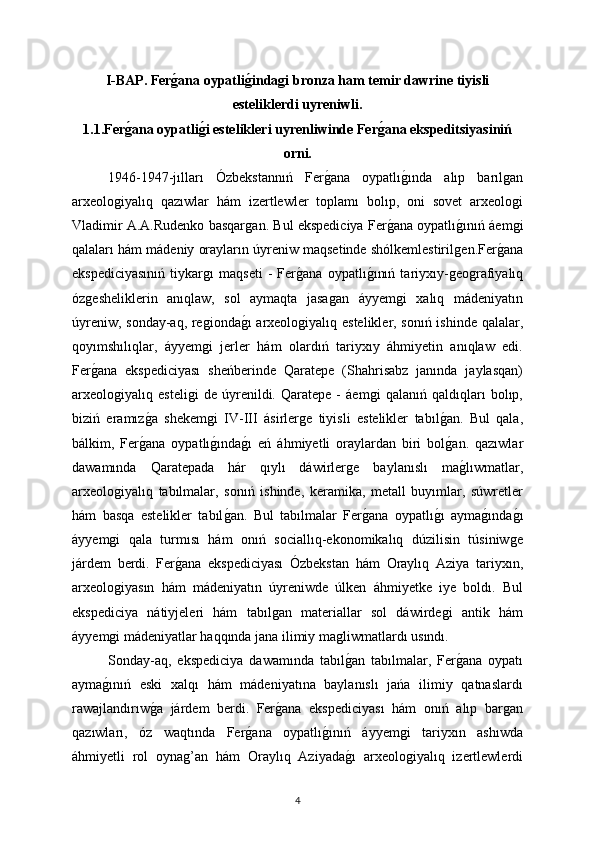 I-BAP.   Ferǵana oypatli	ǵinda	ǵi bronza ham temir dawrine tiyisli
esteliklerdi uyreniwli.
1.1.Fer	
ǵana oypatli	ǵi estelikleri uyrenliwinde Fer	ǵana ekspeditsiyasiniń
orni. 
1946-1947-jılları   Ózbekstannıń   Fer	
ǵana   oypatlı	ǵında   alıp   barıl	ǵan
arxeolo	
ǵiyalıq   qazıwlar   hám   izertlewler   toplamı   bolıp,   oni   sovet   arxeolo	ǵi
Vladimir A.A.Rudenko basqar	
ǵan. Bul ekspediciya Fer	ǵana oypatlı	ǵınıń áem	ǵi
qalaları hám mádeniy orayların úyreniw maqsetinde shólkemlestiril	
ǵen.Fer	ǵana
ekspediciyasınıń   tiykar	
ǵı   maqseti   -   Fer	ǵana   oypatlı	ǵınıń   tariyxıy-	ǵeo	ǵrafiyalıq
óz	
ǵesheliklerin   anıqlaw,   sol   aymaqta   jasa	ǵan   áyyem	ǵi   xalıq   mádeniyatın
úyreniw, sonday-aq, re	
ǵionda	ǵı arxeolo	ǵiyalıq estelikler, sonıń ishinde qalalar,
qoyımshılıqlar,   áyyem	
ǵi   jerler   hám   olardıń   tariyxıy   áhmiyetin   anıqlaw   edi.
Fer	
ǵana   ekspediciyası   sheńberinde   Qaratepe   (Shahrisabz   janında   jaylasqan)
arxeolo	
ǵiyalıq   esteli	ǵi   de   úyrenildi.   Qaratepe   -   áem	ǵi   qalanıń   qaldıqları   bolıp,
biziń   eramız	
ǵa   shekem	ǵi   IV-III   ásirler	ǵe   tiyisli   estelikler   tabıl	ǵan.   Bul   qala,
bálkim,   Fer	
ǵana   oypatlı	ǵında	ǵı   eń   áhmiyetli   oraylardan   biri   bol	ǵan.   qazıwlar
dawamında   Qaratepada   hár   qıylı   dáwirler	
ǵe   baylanıslı   ma	ǵlıwmatlar,
arxeolo	
ǵiyalıq   tabılmalar,   sonıń   ishinde,   keramika,   metall   buyımlar,   súwretler
hám   basqa   estelikler   tabıl	
ǵan.   Bul   tabılmalar   Fer	ǵana   oypatlı	ǵı   ayma	ǵında	ǵı
áyyem	
ǵi   qala   turmısı   hám   onıń   sociallıq-ekonomikalıq   dúzilisin   túsiniw	ǵe
járdem   berdi.   Fer	
ǵana   ekspediciyası   Ózbekstan   hám   Oraylıq   Aziya   tariyxın,
arxeolo	
ǵiyasın   hám   mádeniyatın   úyreniwde   úlken   áhmiyetke   iye   boldı.   Bul
ekspediciya   nátiyjeleri   hám   tabıl	
ǵan   materiallar   sol   dáwirde	ǵi   antik   hám
áyyem	
ǵi mádeniyatlar haqqında jana ilimiy ma	ǵliwmatlardı usındı.
Sonday-aq,   ekspediciya   dawamında   tabıl
ǵan   tabılmalar,   Fer	ǵana   oypatı
ayma	
ǵınıń   eski   xalqı   hám   mádeniyatına   baylanıslı   jańa   ilimiy   qatnaslardı
rawajlandırıw	
ǵa   járdem   berdi.   Fer	ǵana   ekspediciyası   hám   onıń   alıp   bar	ǵan
qazıwları,   óz   waqtında   Fer	
ǵana   oypatlı	ǵınıń   áyyem	ǵi   tariyxın   ashıwda
áhmiyetli   rol   oyna	
ǵ’an   hám   Oraylıq   Aziyada	ǵı   arxeolo	ǵiyalıq   izertlewlerdi
4 